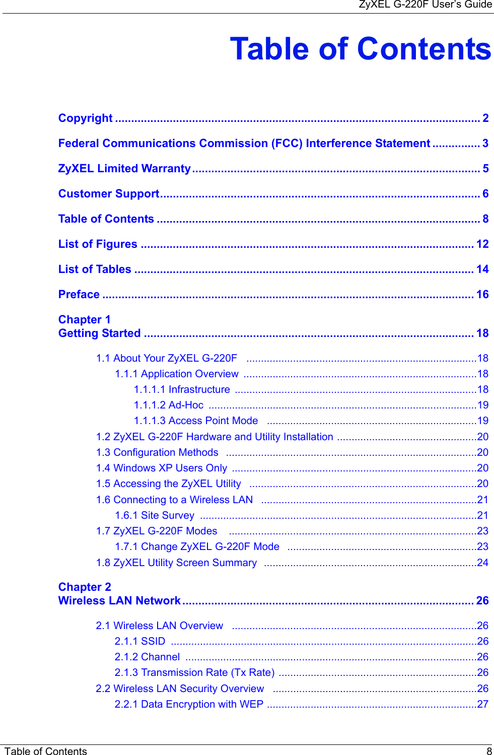 ZyXEL G-220F User’s GuideTable of Contents 8Table of ContentsCopyright .................................................................................................................. 2Federal Communications Commission (FCC) Interference Statement ............... 3ZyXEL Limited Warranty.......................................................................................... 5Customer Support.................................................................................................... 6Table of Contents ..................................................................................................... 8List of Figures ........................................................................................................ 12List of Tables .......................................................................................................... 14Preface .................................................................................................................... 16Chapter 1Getting Started ....................................................................................................... 181.1 About Your ZyXEL G-220F   ...............................................................................181.1.1 Application Overview  ................................................................................181.1.1.1 Infrastructure  ...................................................................................181.1.1.2 Ad-Hoc  ............................................................................................191.1.1.3 Access Point Mode   ........................................................................191.2 ZyXEL G-220F Hardware and Utility Installation ................................................201.3 Configuration Methods   ......................................................................................201.4 Windows XP Users Only  ....................................................................................201.5 Accessing the ZyXEL Utility   ..............................................................................201.6 Connecting to a Wireless LAN   ..........................................................................211.6.1 Site Survey  ...............................................................................................211.7 ZyXEL G-220F Modes    .....................................................................................231.7.1 Change ZyXEL G-220F Mode   .................................................................231.8 ZyXEL Utility Screen Summary  .........................................................................24Chapter 2Wireless LAN Network ........................................................................................... 262.1 Wireless LAN Overview   ....................................................................................262.1.1 SSID  .........................................................................................................262.1.2 Channel  ....................................................................................................262.1.3 Transmission Rate (Tx Rate) ....................................................................262.2 Wireless LAN Security Overview   ......................................................................262.2.1 Data Encryption with WEP ........................................................................27
