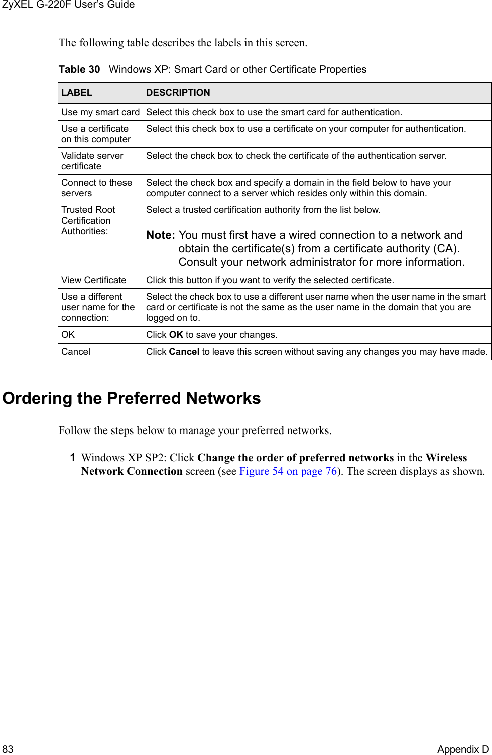ZyXEL G-220F User’s Guide83  Appendix D The following table describes the labels in this screen.Ordering the Preferred NetworksFollow the steps below to manage your preferred networks.1Windows XP SP2: Click Change the order of preferred networks in the Wireless Network Connection screen (see Figure 54 on page 76). The screen displays as shown. Table 30   Windows XP: Smart Card or other Certificate PropertiesLABEL DESCRIPTIONUse my smart card Select this check box to use the smart card for authentication.Use a certificate on this computerSelect this check box to use a certificate on your computer for authentication.Validate server certificateSelect the check box to check the certificate of the authentication server.Connect to these serversSelect the check box and specify a domain in the field below to have your computer connect to a server which resides only within this domain. Trusted Root Certification Authorities:Select a trusted certification authority from the list below.Note: You must first have a wired connection to a network and obtain the certificate(s) from a certificate authority (CA). Consult your network administrator for more information.View Certificate Click this button if you want to verify the selected certificate.Use a different user name for the connection:Select the check box to use a different user name when the user name in the smart card or certificate is not the same as the user name in the domain that you are logged on to.OK Click OK to save your changes.Cancel Click Cancel to leave this screen without saving any changes you may have made.