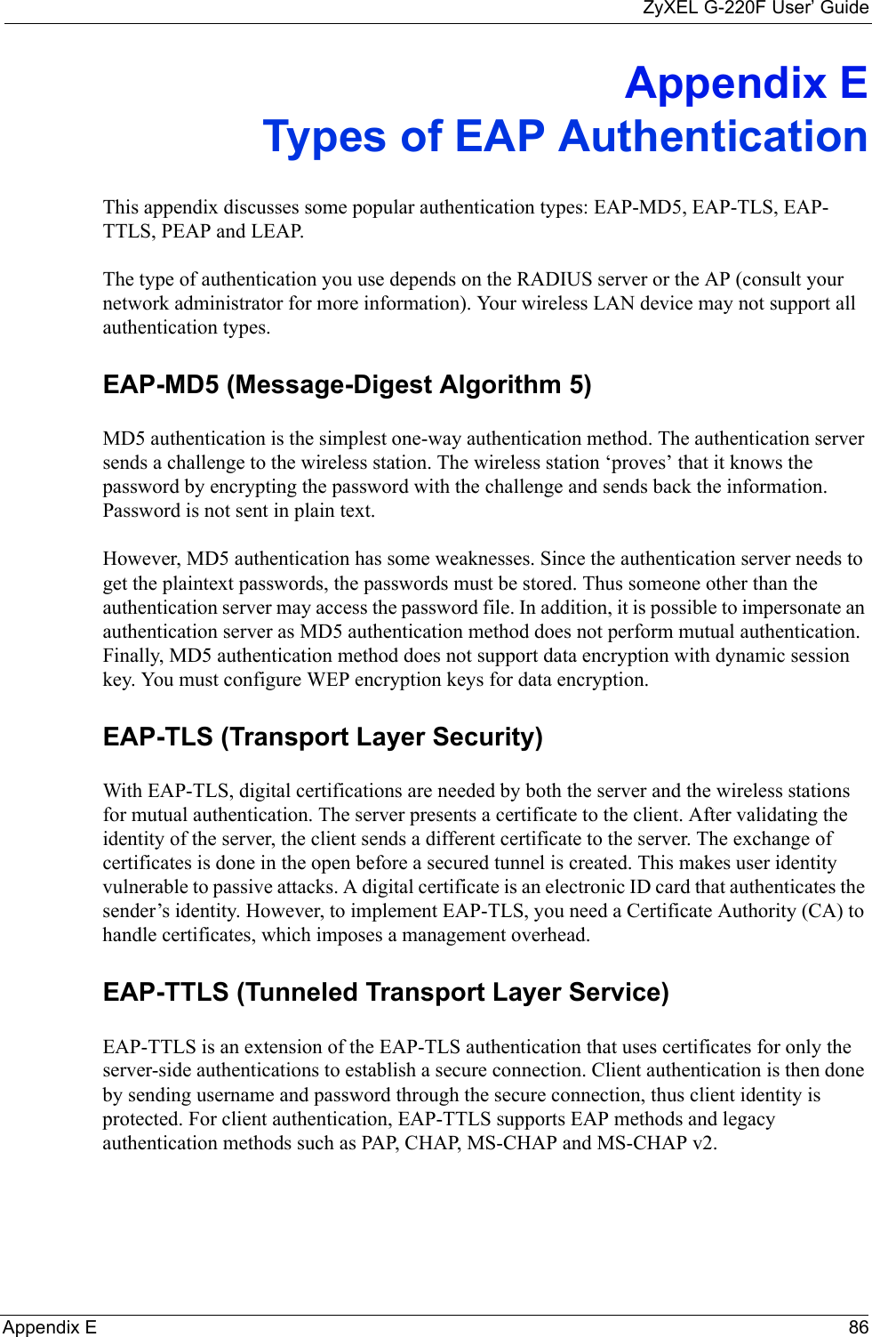 ZyXEL G-220F User’ GuideAppendix E 86Appendix ETypes of EAP AuthenticationThis appendix discusses some popular authentication types: EAP-MD5, EAP-TLS, EAP-TTLS, PEAP and LEAP. The type of authentication you use depends on the RADIUS server or the AP (consult your network administrator for more information). Your wireless LAN device may not support all authentication types. EAP-MD5 (Message-Digest Algorithm 5)MD5 authentication is the simplest one-way authentication method. The authentication server sends a challenge to the wireless station. The wireless station ‘proves’ that it knows the password by encrypting the password with the challenge and sends back the information. Password is not sent in plain text. However, MD5 authentication has some weaknesses. Since the authentication server needs to get the plaintext passwords, the passwords must be stored. Thus someone other than the authentication server may access the password file. In addition, it is possible to impersonate an authentication server as MD5 authentication method does not perform mutual authentication. Finally, MD5 authentication method does not support data encryption with dynamic session key. You must configure WEP encryption keys for data encryption. EAP-TLS (Transport Layer Security)With EAP-TLS, digital certifications are needed by both the server and the wireless stations for mutual authentication. The server presents a certificate to the client. After validating the identity of the server, the client sends a different certificate to the server. The exchange of certificates is done in the open before a secured tunnel is created. This makes user identity vulnerable to passive attacks. A digital certificate is an electronic ID card that authenticates the sender’s identity. However, to implement EAP-TLS, you need a Certificate Authority (CA) to handle certificates, which imposes a management overhead. EAP-TTLS (Tunneled Transport Layer Service) EAP-TTLS is an extension of the EAP-TLS authentication that uses certificates for only the server-side authentications to establish a secure connection. Client authentication is then done by sending username and password through the secure connection, thus client identity is protected. For client authentication, EAP-TTLS supports EAP methods and legacy authentication methods such as PAP, CHAP, MS-CHAP and MS-CHAP v2. 