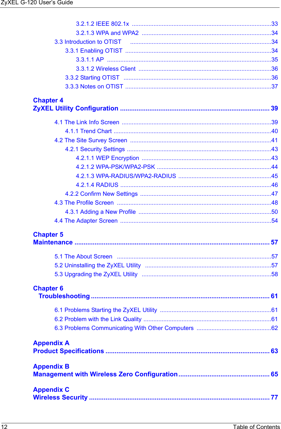 ZyXEL G-120 User’s Guide12 Table of Contents3.2.1.2 IEEE 802.1x  ....................................................................................333.2.1.3 WPA and WPA2  ..............................................................................343.3 Introduction to OTIST     .....................................................................................343.3.1 Enabling OTIST  ........................................................................................343.3.1.1 AP  ...................................................................................................353.3.1.2 Wireless Client  ................................................................................363.3.2 Starting OTIST   .........................................................................................363.3.3 Notes on OTIST ........................................................................................37Chapter 4ZyXEL Utility Configuration .................................................................................. 394.1 The Link Info Screen  ..........................................................................................394.1.1 Trend Chart ...............................................................................................404.2 The Site Survey Screen  .....................................................................................414.2.1 Security Settings .......................................................................................434.2.1.1 WEP Encryption  ..............................................................................434.2.1.2 WPA-PSK/WPA2-PSK .....................................................................444.2.1.3 WPA-RADIUS/WPA2-RADIUS ........................................................454.2.1.4 RADIUS ...........................................................................................464.2.2 Confirm New Settings  ...............................................................................474.3 The Profile Screen  .............................................................................................484.3.1 Adding a New Profile  ................................................................................504.4 The Adapter Screen  ...........................................................................................54Chapter 5Maintenance ........................................................................................................... 575.1 The About Screen   .............................................................................................575.2 Uninstalling the ZyXEL Utility   ............................................................................575.3 Upgrading the ZyXEL Utility   ..............................................................................58Chapter 6   Troubleshooting .................................................................................................. 616.1 Problems Starting the ZyXEL Utility  ...................................................................616.2 Problem with the Link Quality .............................................................................616.3 Problems Communicating With Other Computers .............................................62Appendix AProduct Specifications .......................................................................................... 63Appendix BManagement with Wireless Zero Configuration.................................................. 65Appendix CWireless Security ................................................................................................... 77