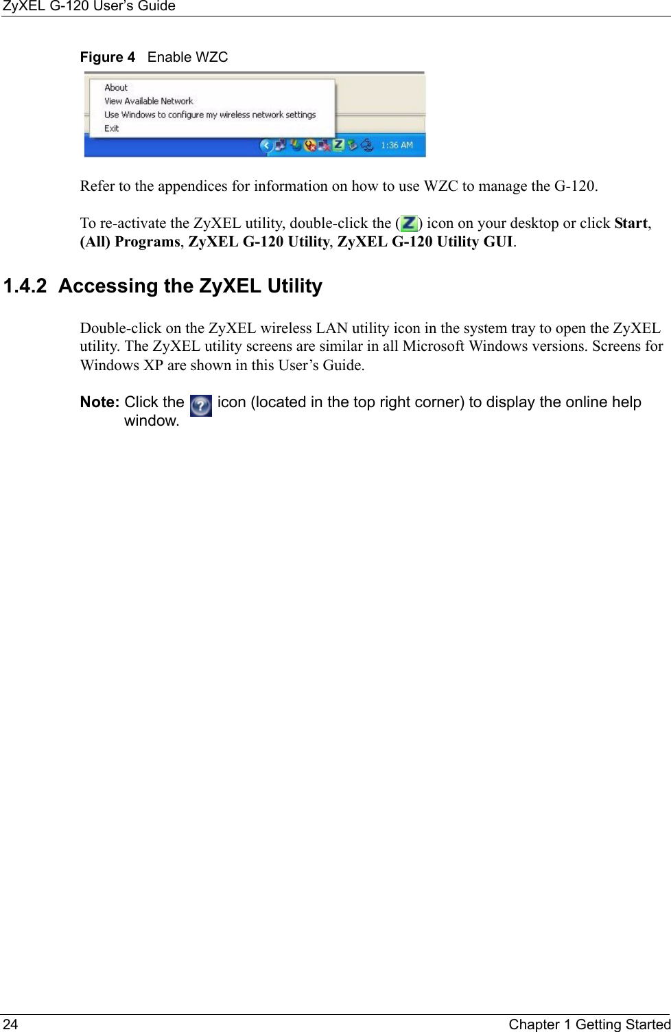 ZyXEL G-120 User’s Guide24 Chapter 1 Getting StartedFigure 4   Enable WZCRefer to the appendices for information on how to use WZC to manage the G-120.To re-activate the ZyXEL utility, double-click the ( ) icon on your desktop or click Start, (All) Programs, ZyXEL G-120 Utility, ZyXEL G-120 Utility GUI.1.4.2  Accessing the ZyXEL Utility Double-click on the ZyXEL wireless LAN utility icon in the system tray to open the ZyXEL utility. The ZyXEL utility screens are similar in all Microsoft Windows versions. Screens for Windows XP are shown in this User’s Guide. Note: Click the   icon (located in the top right corner) to display the online help window.