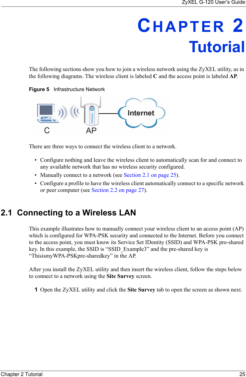 ZyXEL G-120 User’s GuideChapter 2 Tutorial 25CHAPTER 2TutorialThe following sections show you how to join a wireless network using the ZyXEL utility, as in the following diagrams. The wireless client is labeled C and the access point is labeled AP. Figure 5   Infrastructure NetworkThere are three ways to connect the wireless client to a network.• Configure nothing and leave the wireless client to automatically scan for and connect to any available network that has no wireless security configured.• Manually connect to a network (see Section 2.1 on page 25).• Configure a profile to have the wireless client automatically connect to a specific network or peer computer (see Section 2.2 on page 27). 2.1  Connecting to a Wireless LAN This example illustrates how to manually connect your wireless client to an access point (AP) which is configured for WPA-PSK security and connected to the Internet. Before you connect to the access point, you must know its Service Set IDentity (SSID) and WPA-PSK pre-shared key. In this example, the SSID is “SSID_Example3” and the pre-shared key is “ThisismyWPA-PSKpre-sharedkey” in the AP. After you install the ZyXEL utility and then insert the wireless client, follow the steps below to connect to a network using the Site Survey screen. 1Open the ZyXEL utility and click the Site Survey tab to open the screen as shown next.