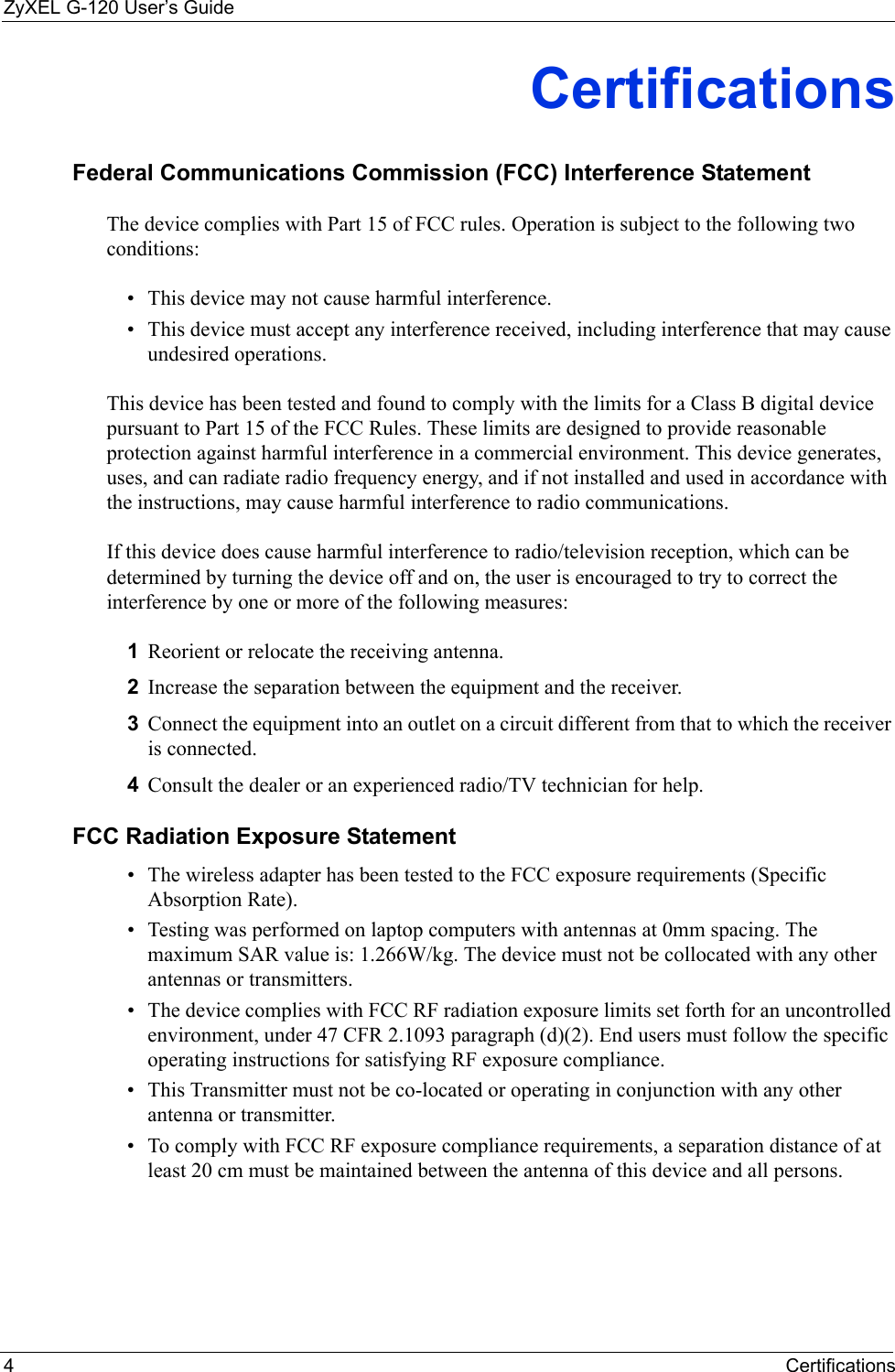 ZyXEL G-120 User’s Guide4CertificationsCertificationsFederal Communications Commission (FCC) Interference StatementThe device complies with Part 15 of FCC rules. Operation is subject to the following two conditions:• This device may not cause harmful interference.• This device must accept any interference received, including interference that may cause undesired operations.This device has been tested and found to comply with the limits for a Class B digital device pursuant to Part 15 of the FCC Rules. These limits are designed to provide reasonable protection against harmful interference in a commercial environment. This device generates, uses, and can radiate radio frequency energy, and if not installed and used in accordance with the instructions, may cause harmful interference to radio communications.If this device does cause harmful interference to radio/television reception, which can be determined by turning the device off and on, the user is encouraged to try to correct the interference by one or more of the following measures:1Reorient or relocate the receiving antenna.2Increase the separation between the equipment and the receiver.3Connect the equipment into an outlet on a circuit different from that to which the receiver is connected.4Consult the dealer or an experienced radio/TV technician for help.FCC Radiation Exposure Statement• The wireless adapter has been tested to the FCC exposure requirements (Specific Absorption Rate). • Testing was performed on laptop computers with antennas at 0mm spacing. The maximum SAR value is: 1.266W/kg. The device must not be collocated with any other antennas or transmitters.• The device complies with FCC RF radiation exposure limits set forth for an uncontrolled environment, under 47 CFR 2.1093 paragraph (d)(2). End users must follow the specific operating instructions for satisfying RF exposure compliance. • This Transmitter must not be co-located or operating in conjunction with any other antenna or transmitter.• To comply with FCC RF exposure compliance requirements, a separation distance of at least 20 cm must be maintained between the antenna of this device and all persons. 