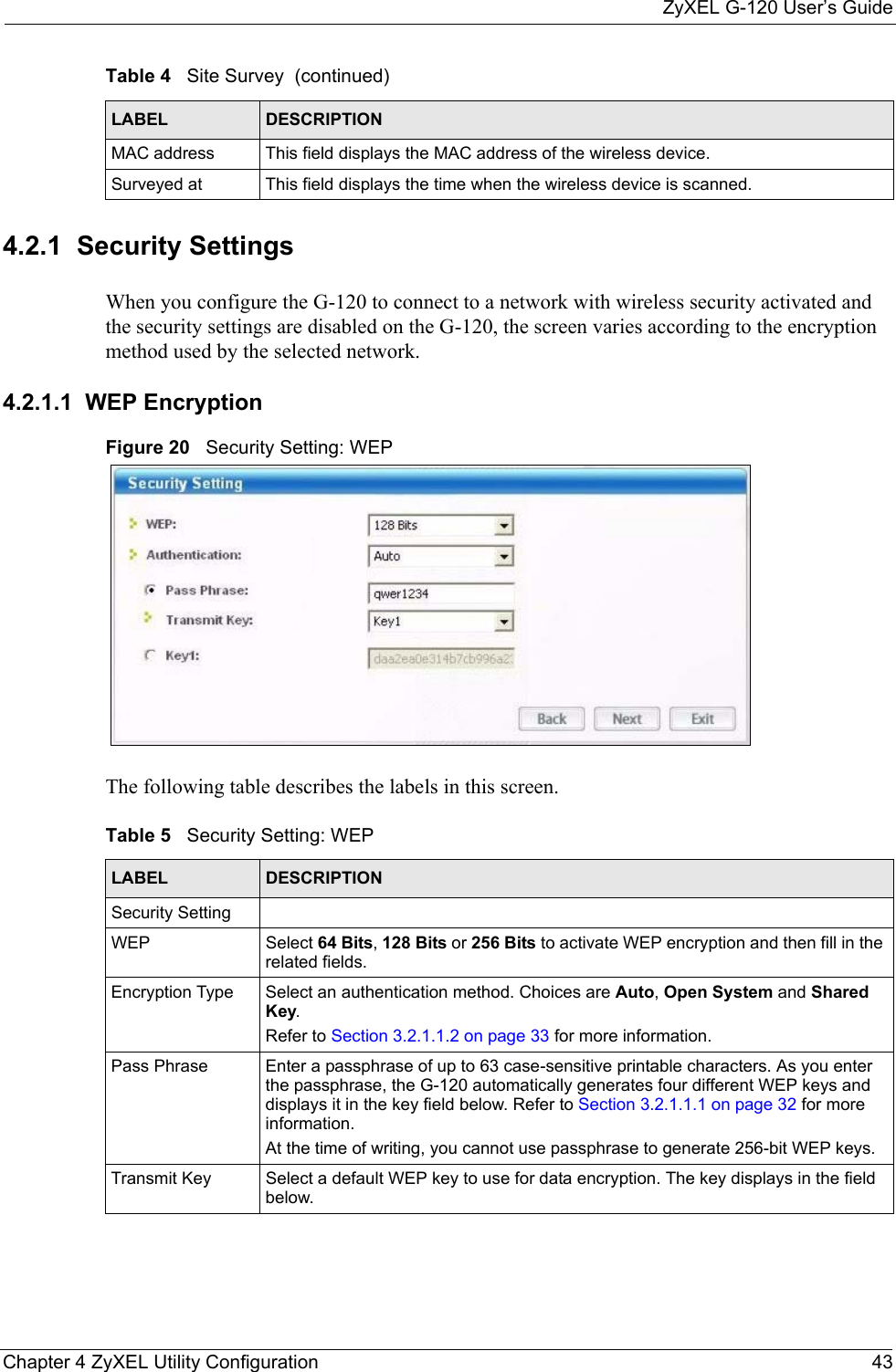 ZyXEL G-120 User’s GuideChapter 4 ZyXEL Utility Configuration 434.2.1  Security Settings When you configure the G-120 to connect to a network with wireless security activated and the security settings are disabled on the G-120, the screen varies according to the encryption method used by the selected network.4.2.1.1  WEP EncryptionFigure 20   Security Setting: WEP  The following table describes the labels in this screen.  MAC address  This field displays the MAC address of the wireless device.Surveyed at  This field displays the time when the wireless device is scanned.Table 4   Site Survey  (continued)LABEL DESCRIPTIONTable 5   Security Setting: WEP LABEL DESCRIPTIONSecurity SettingWEP Select 64 Bits, 128 Bits or 256 Bits to activate WEP encryption and then fill in the related fields.Encryption Type Select an authentication method. Choices are Auto, Open System and Shared Key.Refer to Section 3.2.1.1.2 on page 33 for more information.Pass Phrase Enter a passphrase of up to 63 case-sensitive printable characters. As you enter the passphrase, the G-120 automatically generates four different WEP keys and displays it in the key field below. Refer to Section 3.2.1.1.1 on page 32 for more information.At the time of writing, you cannot use passphrase to generate 256-bit WEP keys.Transmit Key Select a default WEP key to use for data encryption. The key displays in the field below.
