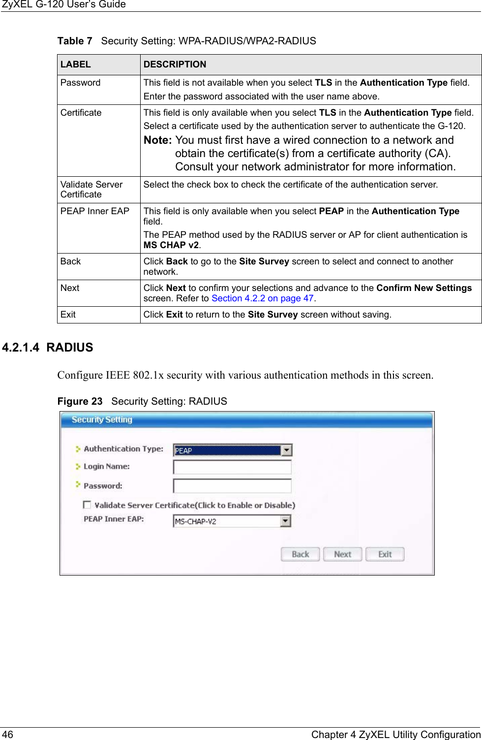 ZyXEL G-120 User’s Guide46 Chapter 4 ZyXEL Utility Configuration4.2.1.4  RADIUSConfigure IEEE 802.1x security with various authentication methods in this screen. Figure 23   Security Setting: RADIUS Password This field is not available when you select TLS in the Authentication Type field. Enter the password associated with the user name above. Certificate This field is only available when you select TLS in the Authentication Type field. Select a certificate used by the authentication server to authenticate the G-120.Note: You must first have a wired connection to a network and obtain the certificate(s) from a certificate authority (CA). Consult your network administrator for more information.Validate Server CertificateSelect the check box to check the certificate of the authentication server.PEAP Inner EAP This field is only available when you select PEAP in the Authentication Type field.The PEAP method used by the RADIUS server or AP for client authentication is MS CHAP v2.Back Click Back to go to the Site Survey screen to select and connect to another network.Next Click Next to confirm your selections and advance to the Confirm New Settings screen. Refer to Section 4.2.2 on page 47. Exit Click Exit to return to the Site Survey screen without saving.Table 7   Security Setting: WPA-RADIUS/WPA2-RADIUSLABEL DESCRIPTION