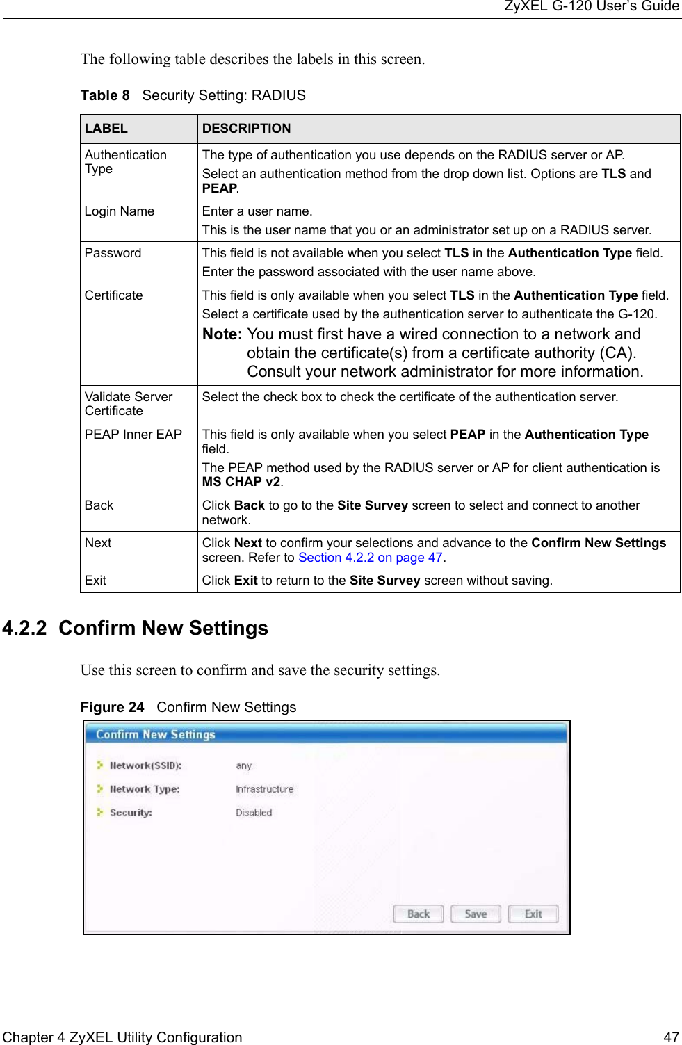 ZyXEL G-120 User’s GuideChapter 4 ZyXEL Utility Configuration 47The following table describes the labels in this screen.  4.2.2  Confirm New SettingsUse this screen to confirm and save the security settings.Figure 24   Confirm New Settings Table 8   Security Setting: RADIUSLABEL DESCRIPTIONAuthentication TypeThe type of authentication you use depends on the RADIUS server or AP.Select an authentication method from the drop down list. Options are TLS and PEAP.Login Name Enter a user name. This is the user name that you or an administrator set up on a RADIUS server.Password This field is not available when you select TLS in the Authentication Type field. Enter the password associated with the user name above. Certificate This field is only available when you select TLS in the Authentication Type field. Select a certificate used by the authentication server to authenticate the G-120.Note: You must first have a wired connection to a network and obtain the certificate(s) from a certificate authority (CA). Consult your network administrator for more information.Validate Server CertificateSelect the check box to check the certificate of the authentication server.PEAP Inner EAP This field is only available when you select PEAP in the Authentication Type field.The PEAP method used by the RADIUS server or AP for client authentication is MS CHAP v2.Back Click Back to go to the Site Survey screen to select and connect to another network.Next Click Next to confirm your selections and advance to the Confirm New Settings screen. Refer to Section 4.2.2 on page 47. Exit Click Exit to return to the Site Survey screen without saving.
