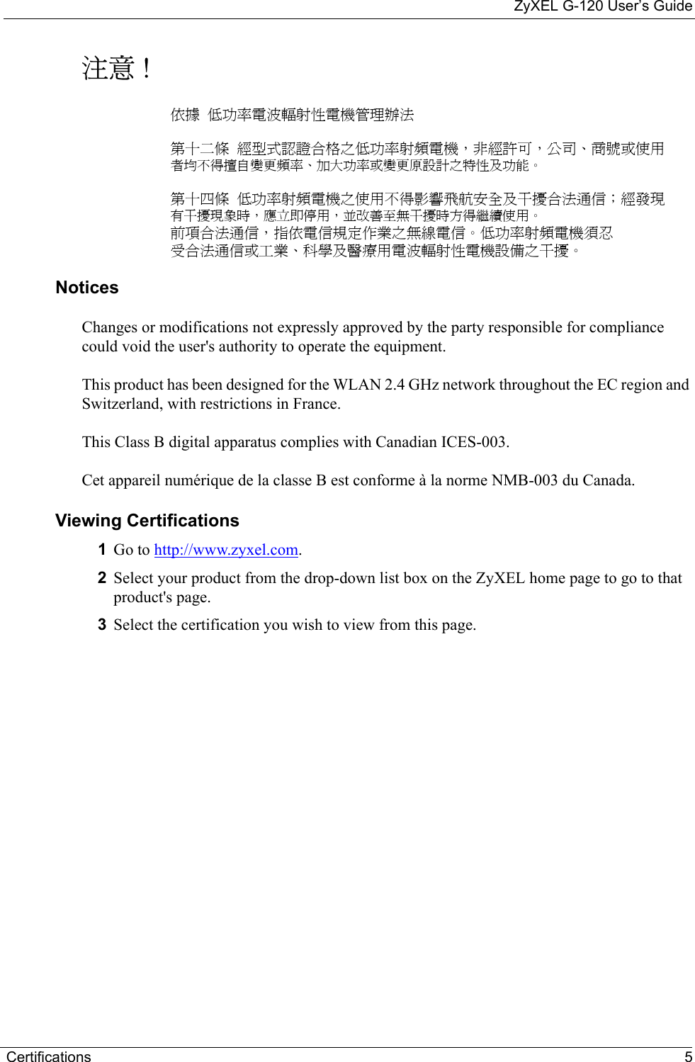ZyXEL G-120 User’s GuideCertifications 5注意 !依據  低功率電波輻射性電機管理辦法第十二條  經型式認證合格之低功率射頻電機，非經許可，公司、商號或使用者均不得擅自變更頻率、加大功率或變更原設計之特性及功能。第十四條  低功率射頻電機之使用不得影響飛航安全及干擾合法通信；經發現有干擾現象時，應立即停用，並改善至無干擾時方得繼續使用。前項合法通信，指依電信規定作業之無線電信。低功率射頻電機須忍受合法通信或工業、科學及醫療用電波輻射性電機設備之干擾。 Notices Changes or modifications not expressly approved by the party responsible for compliance could void the user&apos;s authority to operate the equipment.This product has been designed for the WLAN 2.4 GHz network throughout the EC region and Switzerland, with restrictions in France. This Class B digital apparatus complies with Canadian ICES-003.Cet appareil numérique de la classe B est conforme à la norme NMB-003 du Canada.Viewing Certifications1Go to http://www.zyxel.com. 2Select your product from the drop-down list box on the ZyXEL home page to go to that product&apos;s page.3Select the certification you wish to view from this page.