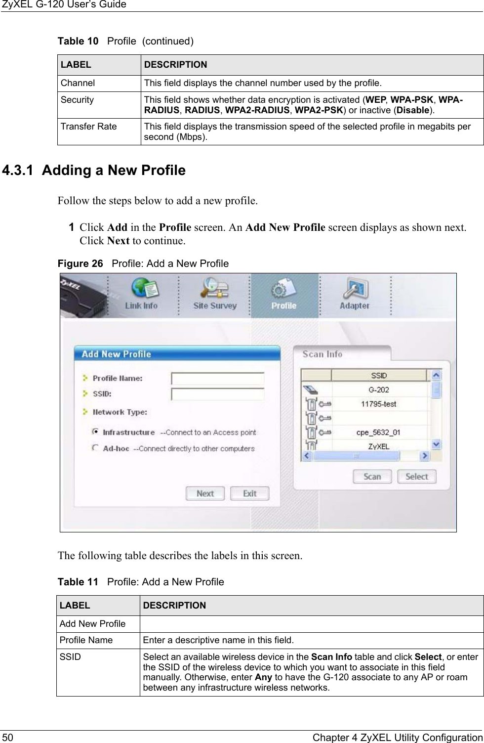 ZyXEL G-120 User’s Guide50 Chapter 4 ZyXEL Utility Configuration4.3.1  Adding a New ProfileFollow the steps below to add a new profile.1Click Add in the Profile screen. An Add New Profile screen displays as shown next. Click Next to continue.Figure 26   Profile: Add a New Profile The following table describes the labels in this screen. Channel This field displays the channel number used by the profile.Security This field shows whether data encryption is activated (WEP, WPA-PSK, WPA-RADIUS, RADIUS, WPA2-RADIUS, WPA2-PSK) or inactive (Disable).Transfer Rate This field displays the transmission speed of the selected profile in megabits per second (Mbps).Table 10   Profile  (continued)LABEL DESCRIPTIONTable 11   Profile: Add a New Profile LABEL DESCRIPTIONAdd New ProfileProfile Name Enter a descriptive name in this field.SSID Select an available wireless device in the Scan Info table and click Select, or enter the SSID of the wireless device to which you want to associate in this field manually. Otherwise, enter Any to have the G-120 associate to any AP or roam between any infrastructure wireless networks.