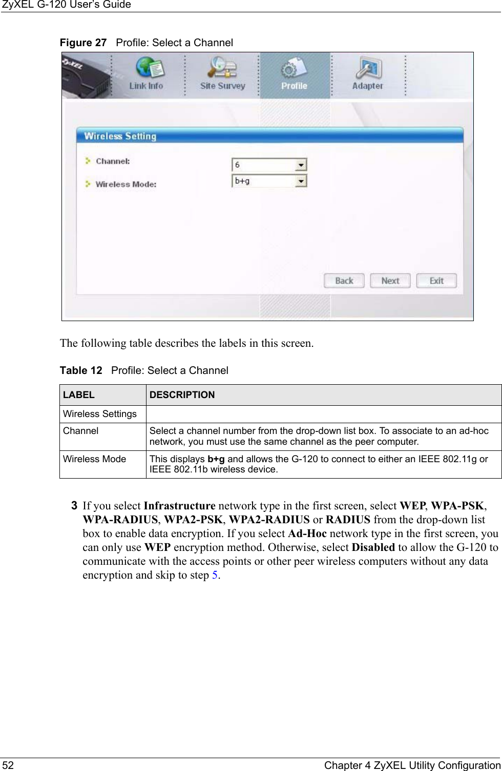 ZyXEL G-120 User’s Guide52 Chapter 4 ZyXEL Utility ConfigurationFigure 27   Profile: Select a Channel The following table describes the labels in this screen. 3If you select Infrastructure network type in the first screen, select WEP, WPA-PSK, WPA-RADIUS, WPA2-PSK, WPA2-RADIUS or RADIUS from the drop-down list box to enable data encryption. If you select Ad-Hoc network type in the first screen, you can only use WEP encryption method. Otherwise, select Disabled to allow the G-120 to communicate with the access points or other peer wireless computers without any data encryption and skip to step 5.Table 12   Profile: Select a Channel LABEL DESCRIPTIONWireless SettingsChannel Select a channel number from the drop-down list box. To associate to an ad-hoc network, you must use the same channel as the peer computer.Wireless Mode This displays b+g and allows the G-120 to connect to either an IEEE 802.11g or IEEE 802.11b wireless device.