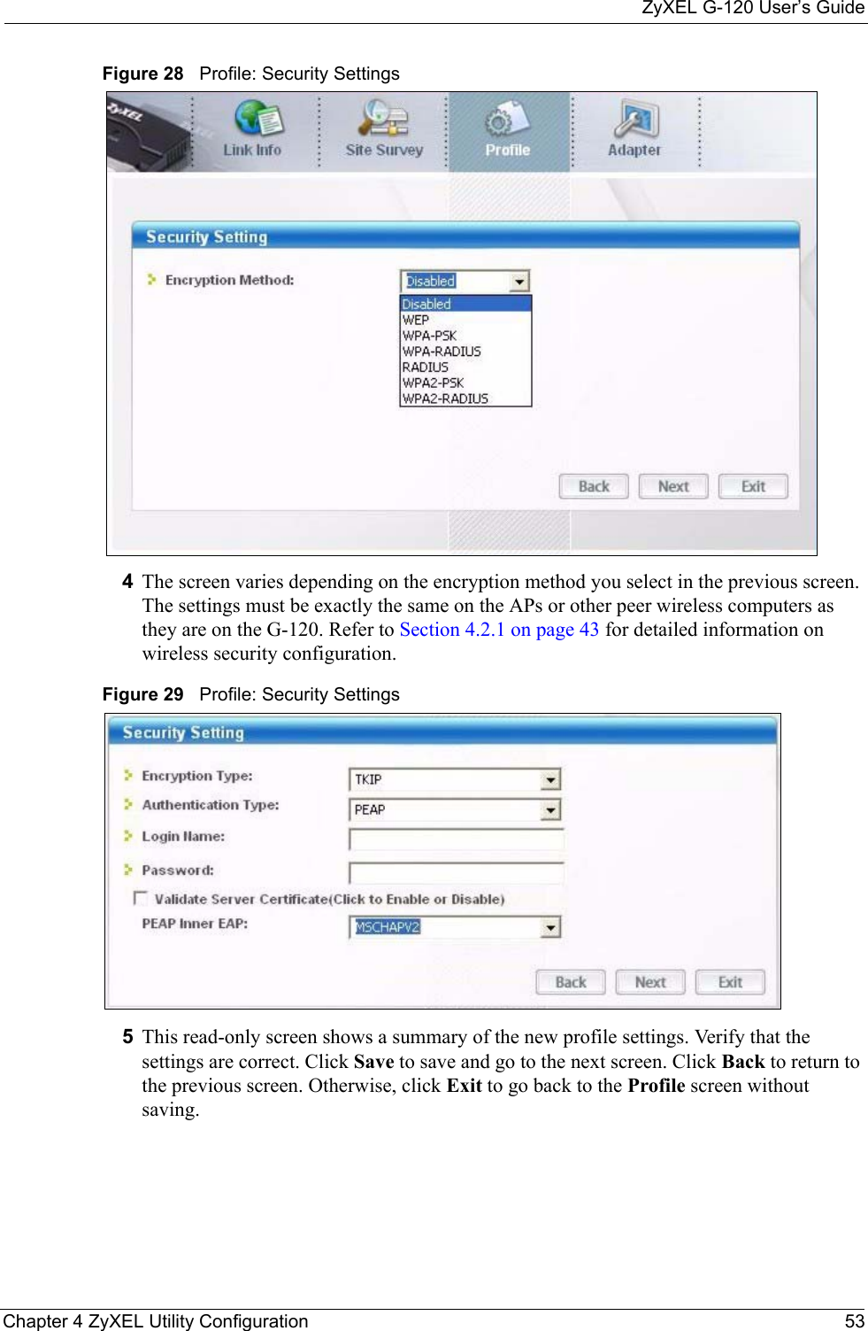ZyXEL G-120 User’s GuideChapter 4 ZyXEL Utility Configuration 53Figure 28   Profile: Security Settings 4The screen varies depending on the encryption method you select in the previous screen. The settings must be exactly the same on the APs or other peer wireless computers as they are on the G-120. Refer to Section 4.2.1 on page 43 for detailed information on wireless security configuration.Figure 29   Profile: Security Settings 5This read-only screen shows a summary of the new profile settings. Verify that the settings are correct. Click Save to save and go to the next screen. Click Back to return to the previous screen. Otherwise, click Exit to go back to the Profile screen without saving.