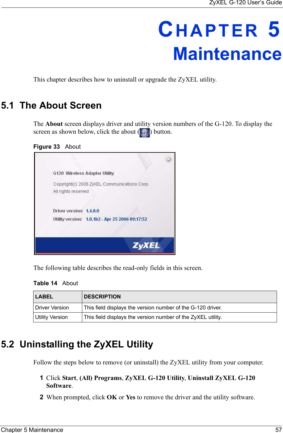 ZyXEL G-120 User’s GuideChapter 5 Maintenance 57CHAPTER 5MaintenanceThis chapter describes how to uninstall or upgrade the ZyXEL utility.5.1  The About Screen The About screen displays driver and utility version numbers of the G-120. To display the screen as shown below, click the about ( ) button.Figure 33   About The following table describes the read-only fields in this screen. 5.2  Uninstalling the ZyXEL Utility Follow the steps below to remove (or uninstall) the ZyXEL utility from your computer.1Click Start, (All) Programs, ZyXEL G-120 Utility, Uninstall ZyXEL G-120 Software.2When prompted, click OK or Yes  to remove the driver and the utility software.Table 14   About LABEL DESCRIPTIONDriver Version This field displays the version number of the G-120 driver.Utility Version This field displays the version number of the ZyXEL utility.