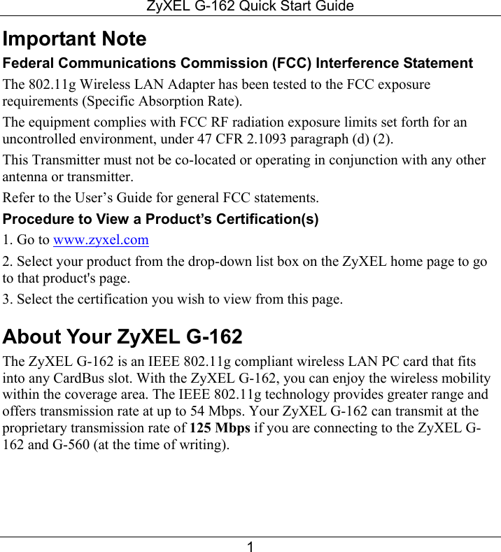 ZyXEL G-162 Quick Start Guide 1 Important Note Federal Communications Commission (FCC) Interference Statement The 802.11g Wireless LAN Adapter has been tested to the FCC exposure requirements (Specific Absorption Rate). The equipment complies with FCC RF radiation exposure limits set forth for an uncontrolled environment, under 47 CFR 2.1093 paragraph (d) (2). This Transmitter must not be co-located or operating in conjunction with any other antenna or transmitter. Refer to the User’s Guide for general FCC statements.  Procedure to View a Product’s Certification(s) 1. Go to www.zyxel.com 2. Select your product from the drop-down list box on the ZyXEL home page to go to that product&apos;s page. 3. Select the certification you wish to view from this page. About Your ZyXEL G-162 The ZyXEL G-162 is an IEEE 802.11g compliant wireless LAN PC card that fits into any CardBus slot. With the ZyXEL G-162, you can enjoy the wireless mobility within the coverage area. The IEEE 802.11g technology provides greater range and offers transmission rate at up to 54 Mbps. Your ZyXEL G-162 can transmit at the proprietary transmission rate of 125 Mbps if you are connecting to the ZyXEL G-162 and G-560 (at the time of writing). 