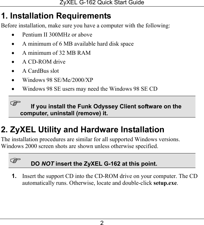 ZyXEL G-162 Quick Start Guide 2 1. Installation Requirements Before installation, make sure you have a computer with the following:  •  Pentium II 300MHz or above  •  A minimum of 6 MB available hard disk space •  A minimum of 32 MB RAM •  A CD-ROM drive •  A CardBus slot •  Windows 98 SE/Me/2000/XP •  Windows 98 SE users may need the Windows 98 SE CD  If you install the Funk Odyssey Client software on the computer, uninstall (remove) it. 2. ZyXEL Utility and Hardware Installation The installation procedures are similar for all supported Windows versions. Windows 2000 screen shots are shown unless otherwise specified.  DO NOT insert the ZyXEL G-162 at this point. 1.  Insert the support CD into the CD-ROM drive on your computer. The CD automatically runs. Otherwise, locate and double-click setup.exe. 