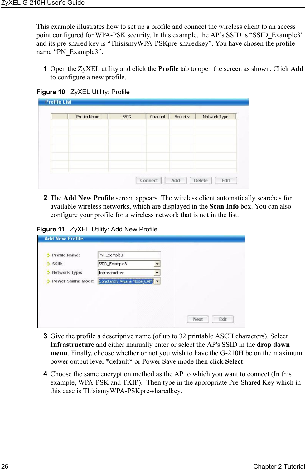 ZyXEL G-210H User’s Guide26 Chapter 2 TutorialThis example illustrates how to set up a profile and connect the wireless client to an access point configured for WPA-PSK security. In this example, the AP’s SSID is “SSID_Example3” and its pre-shared key is “ThisismyWPA-PSKpre-sharedkey”. You have chosen the profile name “PN_Example3”.1Open the ZyXEL utility and click the Profile tab to open the screen as shown. Click Add to configure a new profile.Figure 10   ZyXEL Utility: Profile2The Add New Profile screen appears. The wireless client automatically searches for available wireless networks, which are displayed in the Scan Info box. You can also configure your profile for a wireless network that is not in the list. Figure 11   ZyXEL Utility: Add New Profile3Give the profile a descriptive name (of up to 32 printable ASCII characters). Select Infrastructure and either manually enter or select the AP&apos;s SSID in the drop down menu. Finally, choose whether or not you wish to have the G-210H be on the maximum power output level *default* or Power Save mode then click Select.4Choose the same encryption method as the AP to which you want to connect (In this example, WPA-PSK and TKIP).  Then type in the appropriate Pre-Shared Key which in this case is ThisismyWPA-PSKpre-sharedkey.