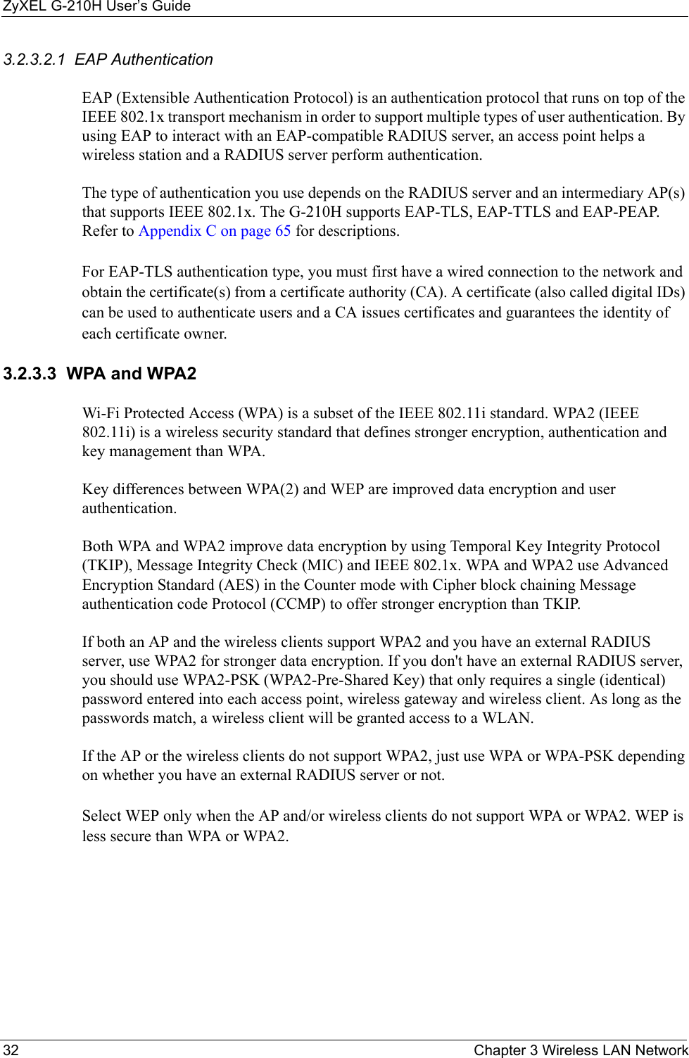 ZyXEL G-210H User’s Guide32 Chapter 3 Wireless LAN Network3.2.3.2.1  EAP Authentication EAP (Extensible Authentication Protocol) is an authentication protocol that runs on top of the IEEE 802.1x transport mechanism in order to support multiple types of user authentication. By using EAP to interact with an EAP-compatible RADIUS server, an access point helps a wireless station and a RADIUS server perform authentication. The type of authentication you use depends on the RADIUS server and an intermediary AP(s) that supports IEEE 802.1x. The G-210H supports EAP-TLS, EAP-TTLS and EAP-PEAP. Refer to Appendix C on page 65 for descriptions.For EAP-TLS authentication type, you must first have a wired connection to the network and obtain the certificate(s) from a certificate authority (CA). A certificate (also called digital IDs) can be used to authenticate users and a CA issues certificates and guarantees the identity of each certificate owner.3.2.3.3  WPA and WPA2 Wi-Fi Protected Access (WPA) is a subset of the IEEE 802.11i standard. WPA2 (IEEE 802.11i) is a wireless security standard that defines stronger encryption, authentication and key management than WPA. Key differences between WPA(2) and WEP are improved data encryption and user authentication.Both WPA and WPA2 improve data encryption by using Temporal Key Integrity Protocol (TKIP), Message Integrity Check (MIC) and IEEE 802.1x. WPA and WPA2 use Advanced Encryption Standard (AES) in the Counter mode with Cipher block chaining Message authentication code Protocol (CCMP) to offer stronger encryption than TKIP.If both an AP and the wireless clients support WPA2 and you have an external RADIUS server, use WPA2 for stronger data encryption. If you don&apos;t have an external RADIUS server, you should use WPA2-PSK (WPA2-Pre-Shared Key) that only requires a single (identical) password entered into each access point, wireless gateway and wireless client. As long as the passwords match, a wireless client will be granted access to a WLAN. If the AP or the wireless clients do not support WPA2, just use WPA or WPA-PSK depending on whether you have an external RADIUS server or not.Select WEP only when the AP and/or wireless clients do not support WPA or WPA2. WEP is less secure than WPA or WPA2.