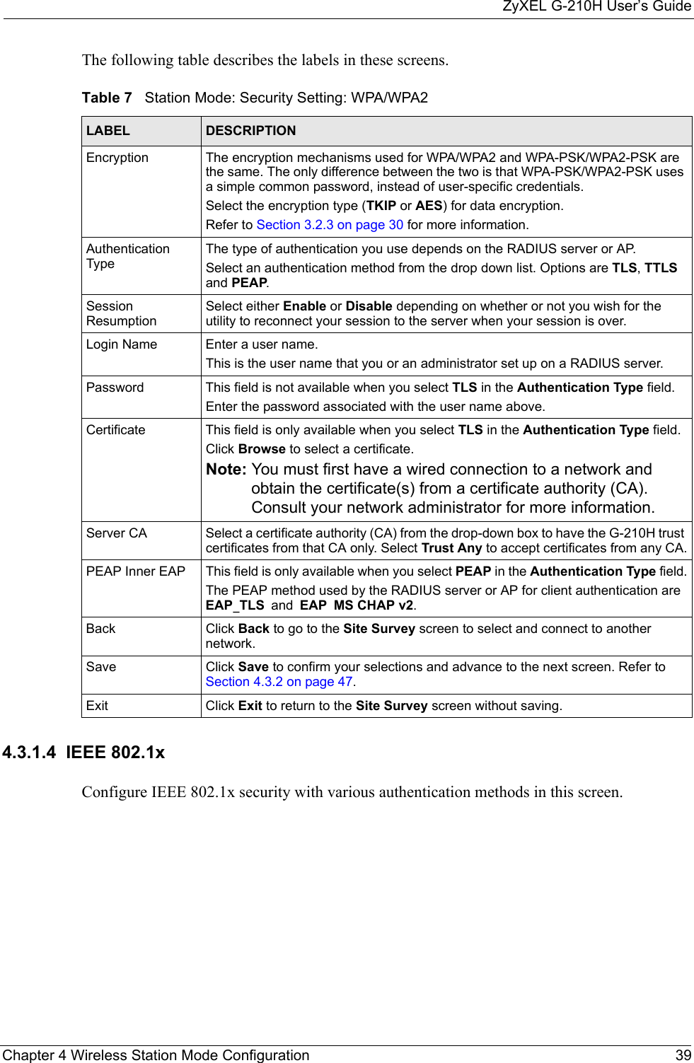 ZyXEL G-210H User’s GuideChapter 4 Wireless Station Mode Configuration 39The following table describes the labels in these screens. 4.3.1.4  IEEE 802.1xConfigure IEEE 802.1x security with various authentication methods in this screen. Table 7   Station Mode: Security Setting: WPA/WPA2LABEL DESCRIPTIONEncryption The encryption mechanisms used for WPA/WPA2 and WPA-PSK/WPA2-PSK are the same. The only difference between the two is that WPA-PSK/WPA2-PSK uses a simple common password, instead of user-specific credentials.Select the encryption type (TKIP or AES) for data encryption.Refer to Section 3.2.3 on page 30 for more information.Authentication TypeThe type of authentication you use depends on the RADIUS server or AP.Select an authentication method from the drop down list. Options are TLS, TTLS and PEAP.Session ResumptionSelect either Enable or Disable depending on whether or not you wish for the utility to reconnect your session to the server when your session is over.Login Name Enter a user name. This is the user name that you or an administrator set up on a RADIUS server.Password This field is not available when you select TLS in the Authentication Type field. Enter the password associated with the user name above. Certificate This field is only available when you select TLS in the Authentication Type field. Click Browse to select a certificate.Note: You must first have a wired connection to a network and obtain the certificate(s) from a certificate authority (CA). Consult your network administrator for more information.Server CA Select a certificate authority (CA) from the drop-down box to have the G-210H trust certificates from that CA only. Select Trust Any to accept certificates from any CA.PEAP Inner EAP This field is only available when you select PEAP in the Authentication Type field.The PEAP method used by the RADIUS server or AP for client authentication are EAP_TLS and EAP MS CHAP v2.Back Click Back to go to the Site Survey screen to select and connect to another network.Save Click Save to confirm your selections and advance to the next screen. Refer to Section 4.3.2 on page 47. Exit Click Exit to return to the Site Survey screen without saving.