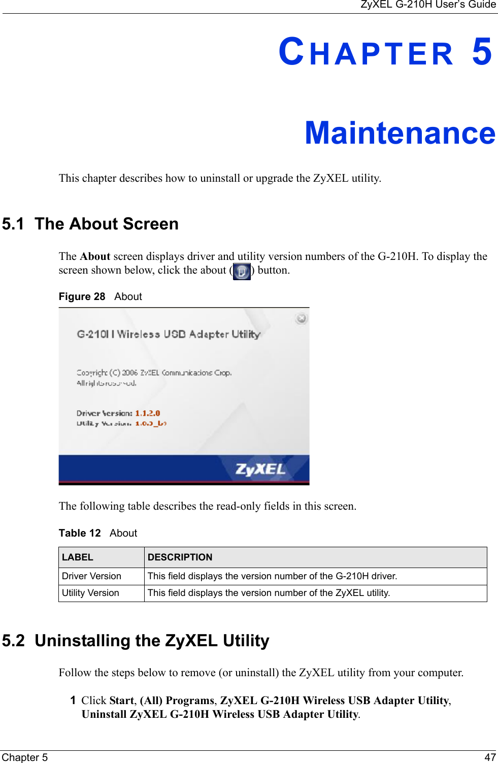 ZyXEL G-210H User’s GuideChapter 5 47CHAPTER 5MaintenanceThis chapter describes how to uninstall or upgrade the ZyXEL utility.5.1  The About Screen The About screen displays driver and utility version numbers of the G-210H. To display the screen shown below, click the about ( ) button.Figure 28   About The following table describes the read-only fields in this screen. 5.2  Uninstalling the ZyXEL Utility Follow the steps below to remove (or uninstall) the ZyXEL utility from your computer.1Click Start, (All) Programs, ZyXEL G-210H Wireless USB Adapter Utility, Uninstall ZyXEL G-210H Wireless USB Adapter Utility.Table 12   About LABEL DESCRIPTIONDriver Version This field displays the version number of the G-210H driver.Utility Version This field displays the version number of the ZyXEL utility.