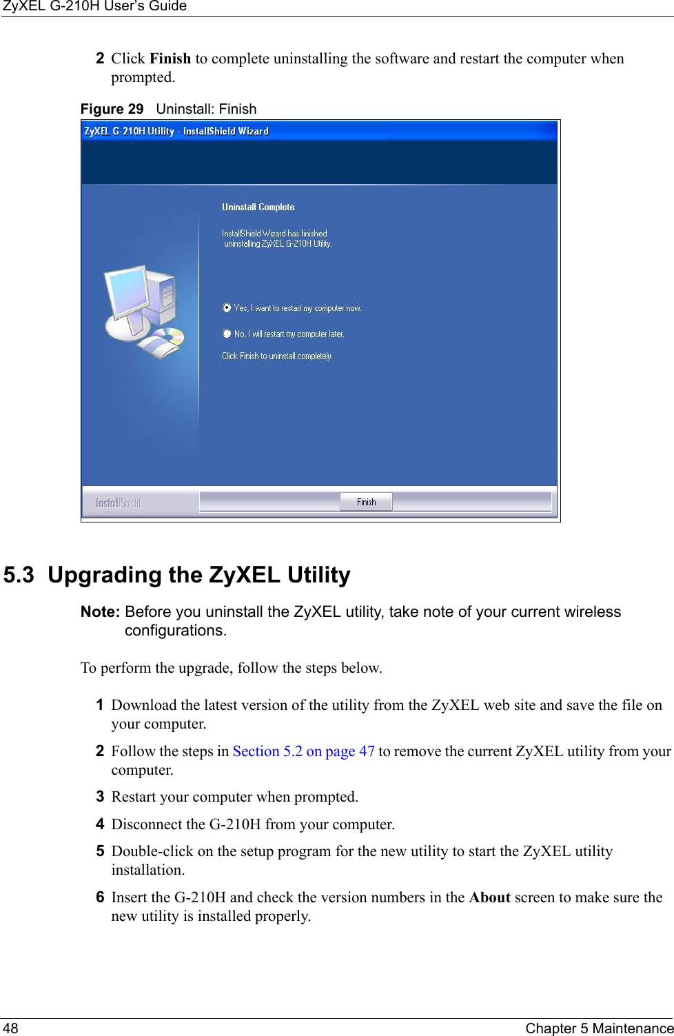 ZyXEL G-210H User’s Guide48 Chapter 5 Maintenance2Click Finish to complete uninstalling the software and restart the computer when prompted.Figure 29   Uninstall: Finish 5.3  Upgrading the ZyXEL Utility Note: Before you uninstall the ZyXEL utility, take note of your current wireless configurations.To perform the upgrade, follow the steps below.1Download the latest version of the utility from the ZyXEL web site and save the file on your computer.2Follow the steps in Section 5.2 on page 47 to remove the current ZyXEL utility from your computer.3Restart your computer when prompted.4Disconnect the G-210H from your computer.5Double-click on the setup program for the new utility to start the ZyXEL utility installation.6Insert the G-210H and check the version numbers in the About screen to make sure the new utility is installed properly.
