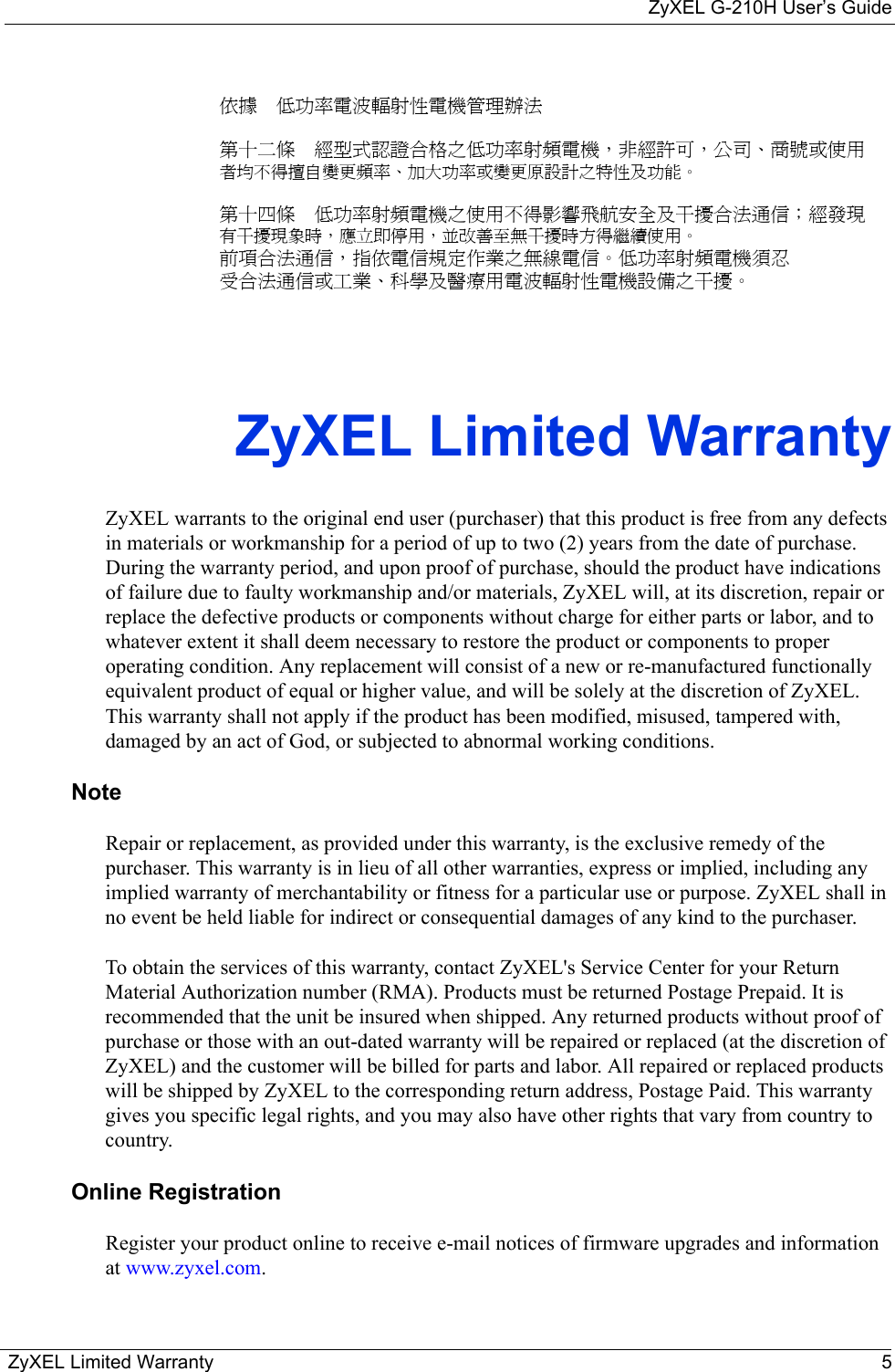 ZyXEL G-210H User’s GuideZyXEL Limited Warranty 5依據  低功率電波輻射性電機管理辦法第十二條  經型式認證合格之低功率射頻電機，非經許可，公司、商號或使用者均不得擅自變更頻率、加大功率或變更原設計之特性及功能。第十四條  低功率射頻電機之使用不得影響飛航安全及干擾合法通信；經發現有干擾現象時，應立即停用，並改善至無干擾時方得繼續使用。前項合法通信，指依電信規定作業之無線電信。低功率射頻電機須忍受合法通信或工業、科學及醫療用電波輻射性電機設備之干擾。ZyXEL Limited WarrantyZyXEL warrants to the original end user (purchaser) that this product is free from any defects in materials or workmanship for a period of up to two (2) years from the date of purchase. During the warranty period, and upon proof of purchase, should the product have indications of failure due to faulty workmanship and/or materials, ZyXEL will, at its discretion, repair or replace the defective products or components without charge for either parts or labor, and to whatever extent it shall deem necessary to restore the product or components to proper operating condition. Any replacement will consist of a new or re-manufactured functionally equivalent product of equal or higher value, and will be solely at the discretion of ZyXEL. This warranty shall not apply if the product has been modified, misused, tampered with, damaged by an act of God, or subjected to abnormal working conditions.NoteRepair or replacement, as provided under this warranty, is the exclusive remedy of the purchaser. This warranty is in lieu of all other warranties, express or implied, including any implied warranty of merchantability or fitness for a particular use or purpose. ZyXEL shall in no event be held liable for indirect or consequential damages of any kind to the purchaser.To obtain the services of this warranty, contact ZyXEL&apos;s Service Center for your Return Material Authorization number (RMA). Products must be returned Postage Prepaid. It is recommended that the unit be insured when shipped. Any returned products without proof of purchase or those with an out-dated warranty will be repaired or replaced (at the discretion of ZyXEL) and the customer will be billed for parts and labor. All repaired or replaced products will be shipped by ZyXEL to the corresponding return address, Postage Paid. This warranty gives you specific legal rights, and you may also have other rights that vary from country to country.Online RegistrationRegister your product online to receive e-mail notices of firmware upgrades and information at www.zyxel.com.