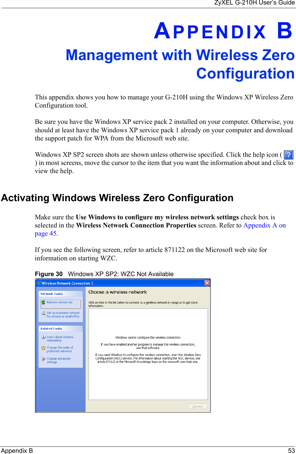 ZyXEL G-210H User’s GuideAppendix B 53APPENDIX BManagement with Wireless ZeroConfigurationThis appendix shows you how to manage your G-210H using the Windows XP Wireless Zero Configuration tool.Be sure you have the Windows XP service pack 2 installed on your computer. Otherwise, you should at least have the Windows XP service pack 1 already on your computer and download the support patch for WPA from the Microsoft web site.Windows XP SP2 screen shots are shown unless otherwise specified. Click the help icon (   ) in most screens, move the cursor to the item that you want the information about and click to view the help.Activating Windows Wireless Zero ConfigurationMake sure the Use Windows to configure my wireless network settings check box is selected in the Wireless Network Connection Properties screen. Refer to Appendix A on page 45.If you see the following screen, refer to article 871122 on the Microsoft web site for information on starting WZC.Figure 30   Windows XP SP2: WZC Not Available