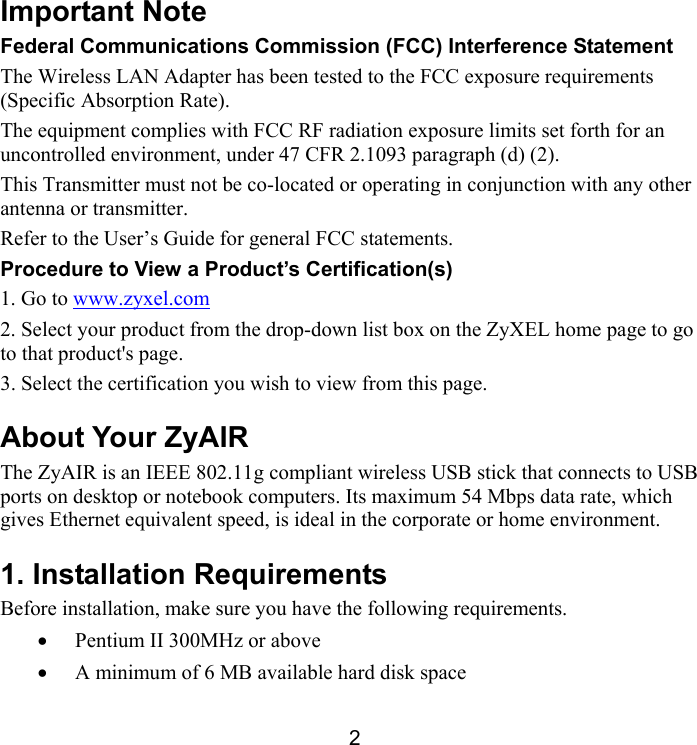 2 Important Note Federal Communications Commission (FCC) Interference Statement The Wireless LAN Adapter has been tested to the FCC exposure requirements (Specific Absorption Rate). The equipment complies with FCC RF radiation exposure limits set forth for an uncontrolled environment, under 47 CFR 2.1093 paragraph (d) (2). This Transmitter must not be co-located or operating in conjunction with any other antenna or transmitter. Refer to the User’s Guide for general FCC statements.  Procedure to View a Product’s Certification(s) 1. Go to www.zyxel.com 2. Select your product from the drop-down list box on the ZyXEL home page to go to that product&apos;s page. 3. Select the certification you wish to view from this page. About Your ZyAIR The ZyAIR is an IEEE 802.11g compliant wireless USB stick that connects to USB ports on desktop or notebook computers. Its maximum 54 Mbps data rate, which gives Ethernet equivalent speed, is ideal in the corporate or home environment.  1. Installation Requirements Before installation, make sure you have the following requirements.  •  Pentium II 300MHz or above  •  A minimum of 6 MB available hard disk space 