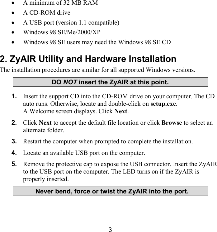 3 •  A minimum of 32 MB RAM •  A CD-ROM drive •  A USB port (version 1.1 compatible)  •  Windows 98 SE/Me/2000/XP •  Windows 98 SE users may need the Windows 98 SE CD 2. ZyAIR Utility and Hardware Installation The installation procedures are similar for all supported Windows versions.  DO NOT insert the ZyAIR at this point. 1.  Insert the support CD into the CD-ROM drive on your computer. The CD auto runs. Otherwise, locate and double-click on setup.exe. A Welcome screen displays. Click Next. 2.  Click Next to accept the default file location or click Browse to select an alternate folder. 3.  Restart the computer when prompted to complete the installation. 4.  Locate an available USB port on the computer. 5.  Remove the protective cap to expose the USB connector. Insert the ZyAIR to the USB port on the computer. The LED turns on if the ZyAIR is properly inserted.   Never bend, force or twist the ZyAIR into the port. 