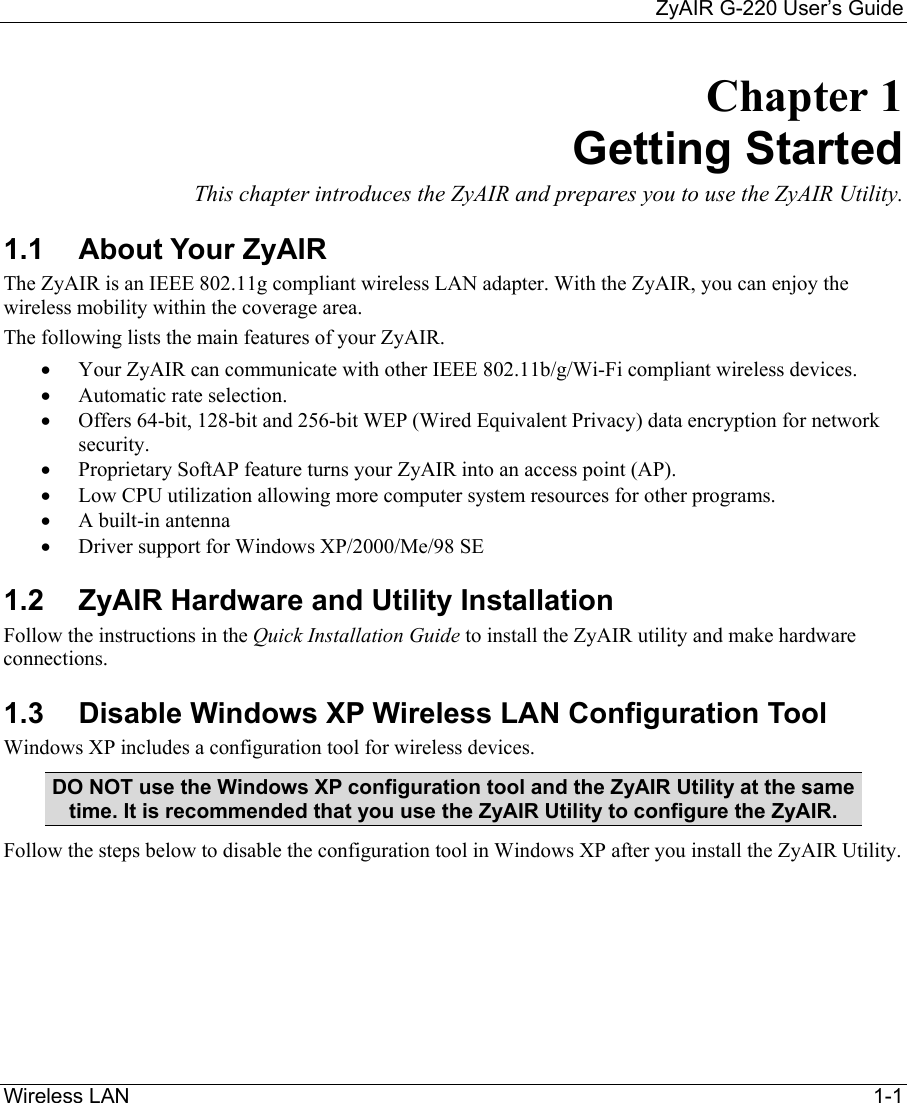     ZyAIR G-220 User’s Guide Wireless LAN     1-1 Chapter 1 Getting Started This chapter introduces the ZyAIR and prepares you to use the ZyAIR Utility. 1.1  About Your ZyAIR  The ZyAIR is an IEEE 802.11g compliant wireless LAN adapter. With the ZyAIR, you can enjoy the wireless mobility within the coverage area.  The following lists the main features of your ZyAIR. •  Your ZyAIR can communicate with other IEEE 802.11b/g/Wi-Fi compliant wireless devices.   •  Automatic rate selection.   •  Offers 64-bit, 128-bit and 256-bit WEP (Wired Equivalent Privacy) data encryption for network security. •  Proprietary SoftAP feature turns your ZyAIR into an access point (AP).  •  Low CPU utilization allowing more computer system resources for other programs. •  A built-in antenna •  Driver support for Windows XP/2000/Me/98 SE 1.2  ZyAIR Hardware and Utility Installation Follow the instructions in the Quick Installation Guide to install the ZyAIR utility and make hardware connections.  1.3  Disable Windows XP Wireless LAN Configuration Tool Windows XP includes a configuration tool for wireless devices.  DO NOT use the Windows XP configuration tool and the ZyAIR Utility at the same time. It is recommended that you use the ZyAIR Utility to configure the ZyAIR.  Follow the steps below to disable the configuration tool in Windows XP after you install the ZyAIR Utility.  