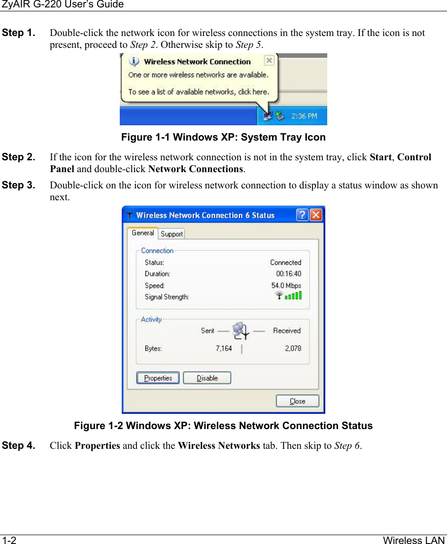 ZyAIR G-220 User’s Guide 1-2                                                                Wireless LAN  Step 1.  Double-click the network icon for wireless connections in the system tray. If the icon is not present, proceed to Step 2. Otherwise skip to Step 5.   Figure 1-1 Windows XP: System Tray Icon Step 2.  If the icon for the wireless network connection is not in the system tray, click Start, Control Panel and double-click Network Connections.  Step 3.  Double-click on the icon for wireless network connection to display a status window as shown next.   Figure 1-2 Windows XP: Wireless Network Connection Status Step 4.  Click Properties and click the Wireless Networks tab. Then skip to Step 6.  