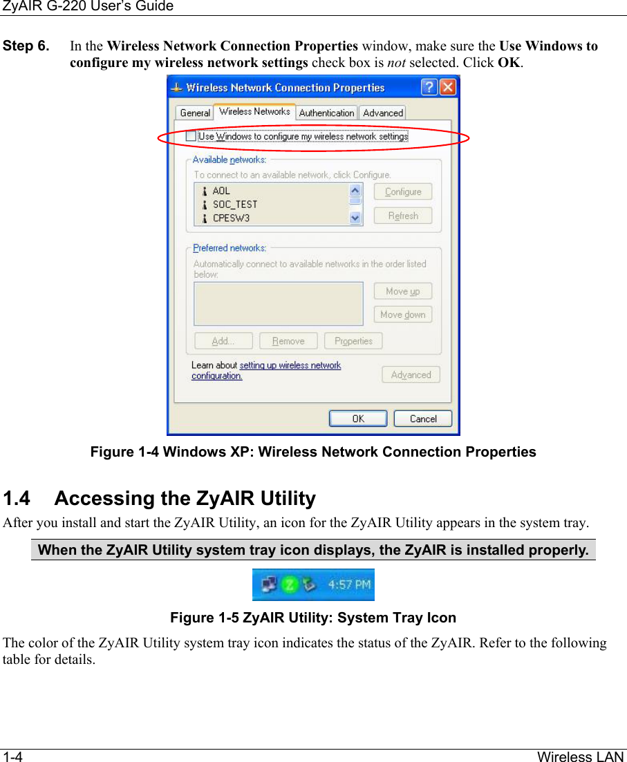 ZyAIR G-220 User’s Guide 1-4                                                                Wireless LAN  Step 6.  In the Wireless Network Connection Properties window, make sure the Use Windows to configure my wireless network settings check box is not selected. Click OK.   Figure 1-4 Windows XP: Wireless Network Connection Properties 1.4  Accessing the ZyAIR Utility After you install and start the ZyAIR Utility, an icon for the ZyAIR Utility appears in the system tray. When the ZyAIR Utility system tray icon displays, the ZyAIR is installed properly.   Figure 1-5 ZyAIR Utility: System Tray Icon The color of the ZyAIR Utility system tray icon indicates the status of the ZyAIR. Refer to the following table for details.    