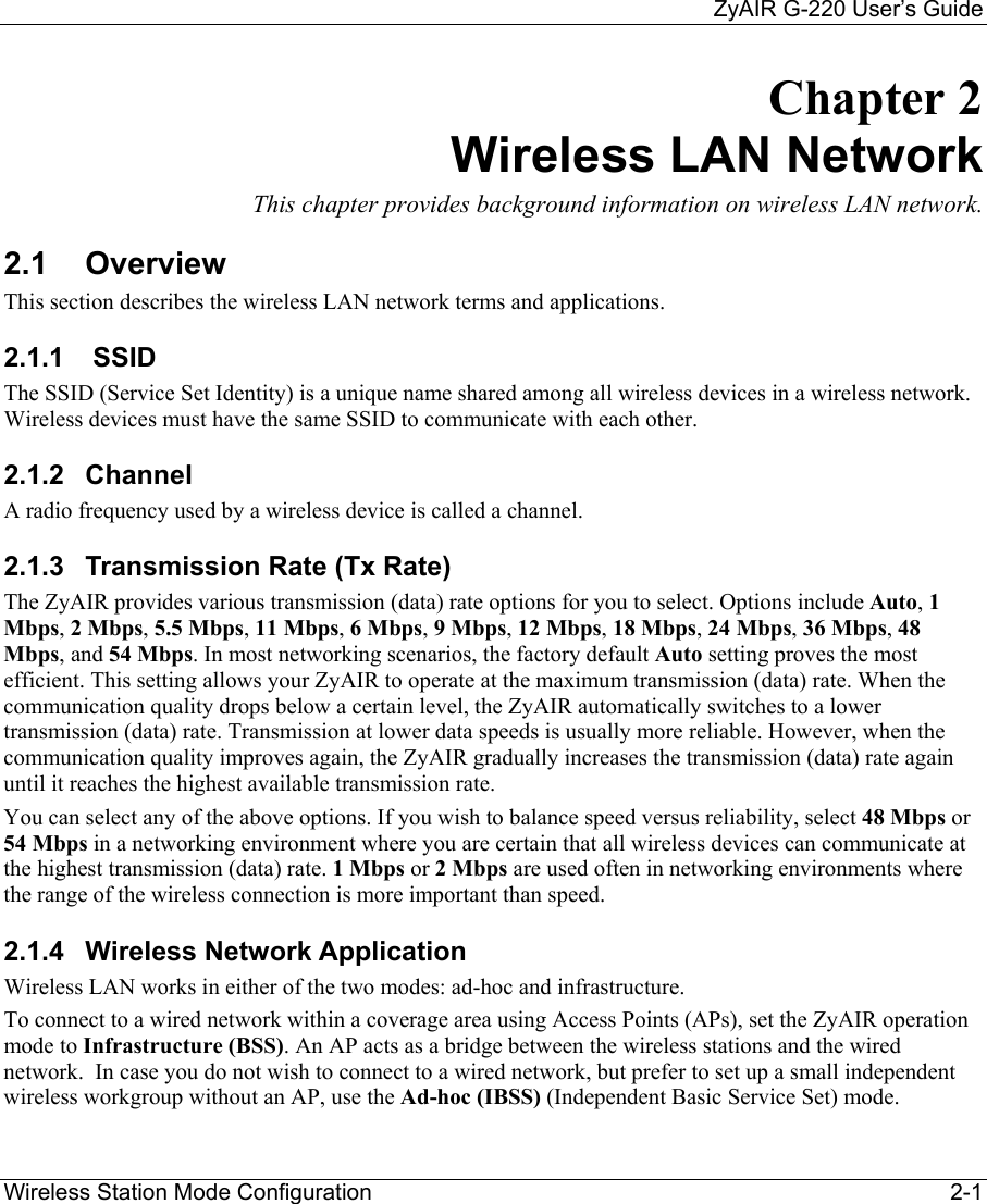     ZyAIR G-220 User’s Guide Wireless Station Mode Configuration    2-1 Chapter 2 Wireless LAN Network  This chapter provides background information on wireless LAN network. 2.1 Overview This section describes the wireless LAN network terms and applications.  2.1.1   SSID  The SSID (Service Set Identity) is a unique name shared among all wireless devices in a wireless network. Wireless devices must have the same SSID to communicate with each other. 2.1.2 Channel A radio frequency used by a wireless device is called a channel.  2.1.3  Transmission Rate (Tx Rate) The ZyAIR provides various transmission (data) rate options for you to select. Options include Auto, 1 Mbps, 2 Mbps, 5.5 Mbps, 11 Mbps, 6 Mbps, 9 Mbps, 12 Mbps, 18 Mbps, 24 Mbps, 36 Mbps, 48 Mbps, and 54 Mbps. In most networking scenarios, the factory default Auto setting proves the most efficient. This setting allows your ZyAIR to operate at the maximum transmission (data) rate. When the communication quality drops below a certain level, the ZyAIR automatically switches to a lower transmission (data) rate. Transmission at lower data speeds is usually more reliable. However, when the communication quality improves again, the ZyAIR gradually increases the transmission (data) rate again until it reaches the highest available transmission rate. You can select any of the above options. If you wish to balance speed versus reliability, select 48 Mbps or 54 Mbps in a networking environment where you are certain that all wireless devices can communicate at the highest transmission (data) rate. 1 Mbps or 2 Mbps are used often in networking environments where the range of the wireless connection is more important than speed. 2.1.4 Wireless Network Application Wireless LAN works in either of the two modes: ad-hoc and infrastructure. To connect to a wired network within a coverage area using Access Points (APs), set the ZyAIR operation mode to Infrastructure (BSS). An AP acts as a bridge between the wireless stations and the wired network.  In case you do not wish to connect to a wired network, but prefer to set up a small independent wireless workgroup without an AP, use the Ad-hoc (IBSS) (Independent Basic Service Set) mode. 