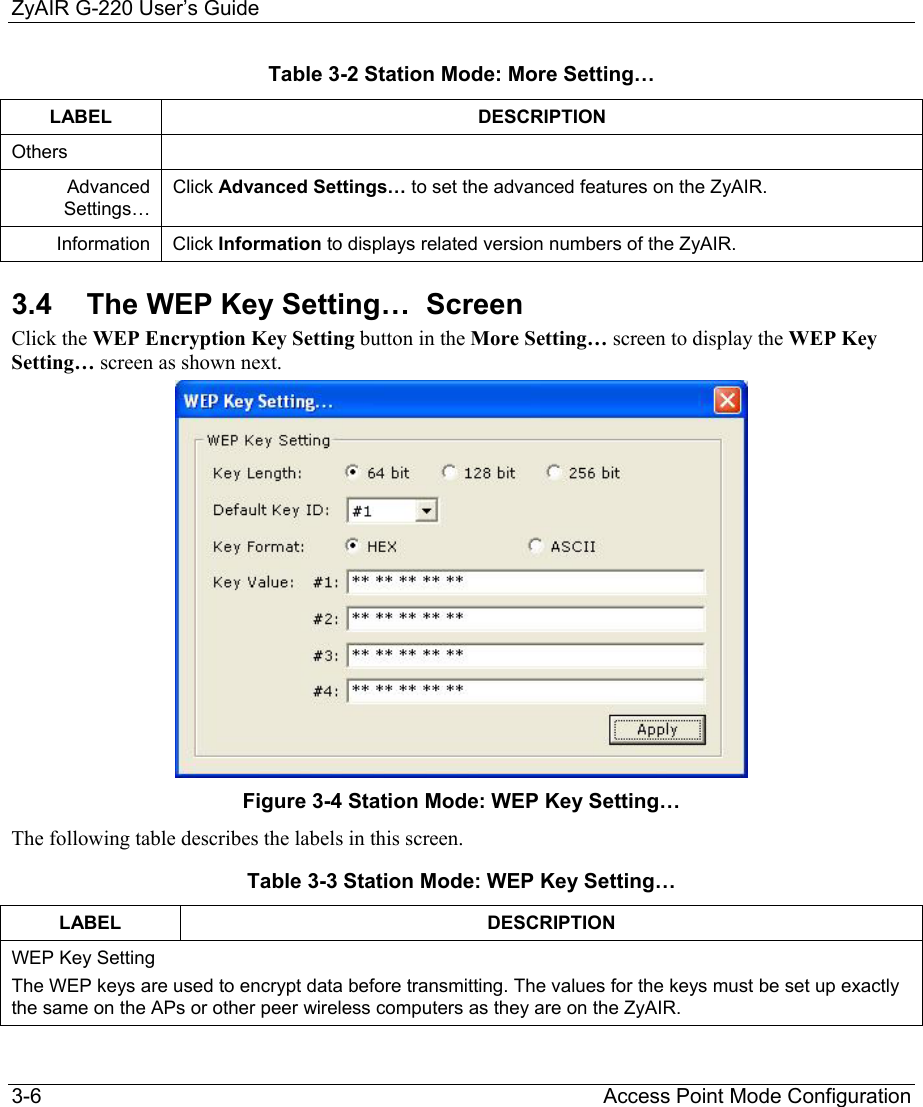 ZyAIR G-220 User’s Guide 3-6                                                                Access Point Mode Configuration Table 3-2 Station Mode: More Setting… LABEL DESCRIPTION Others  Advanced Settings… Click Advanced Settings… to set the advanced features on the ZyAIR. Information  Click Information to displays related version numbers of the ZyAIR. 3.4  The WEP Key Setting…  Screen Click the WEP Encryption Key Setting button in the More Setting… screen to display the WEP Key Setting… screen as shown next.   Figure 3-4 Station Mode: WEP Key Setting…  The following table describes the labels in this screen.  Table 3-3 Station Mode: WEP Key Setting… LABEL DESCRIPTION WEP Key Setting The WEP keys are used to encrypt data before transmitting. The values for the keys must be set up exactly the same on the APs or other peer wireless computers as they are on the ZyAIR. 