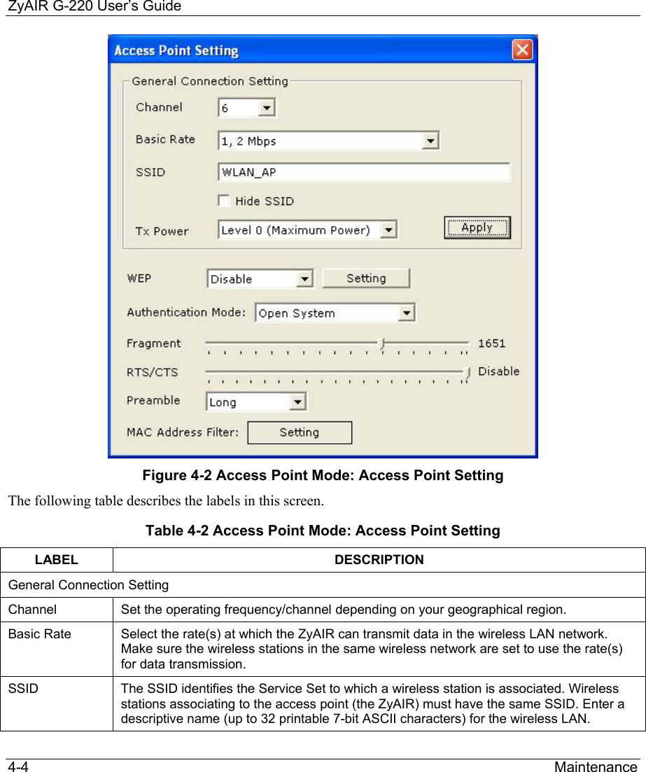 ZyAIR G-220 User’s Guide 4-4                                                                Maintenance  Figure 4-2 Access Point Mode: Access Point Setting The following table describes the labels in this screen.   Table 4-2 Access Point Mode: Access Point Setting  LABEL DESCRIPTION General Connection Setting Channel   Set the operating frequency/channel depending on your geographical region. Basic Rate  Select the rate(s) at which the ZyAIR can transmit data in the wireless LAN network. Make sure the wireless stations in the same wireless network are set to use the rate(s) for data transmission. SSID  The SSID identifies the Service Set to which a wireless station is associated. Wireless stations associating to the access point (the ZyAIR) must have the same SSID. Enter a descriptive name (up to 32 printable 7-bit ASCII characters) for the wireless LAN. 
