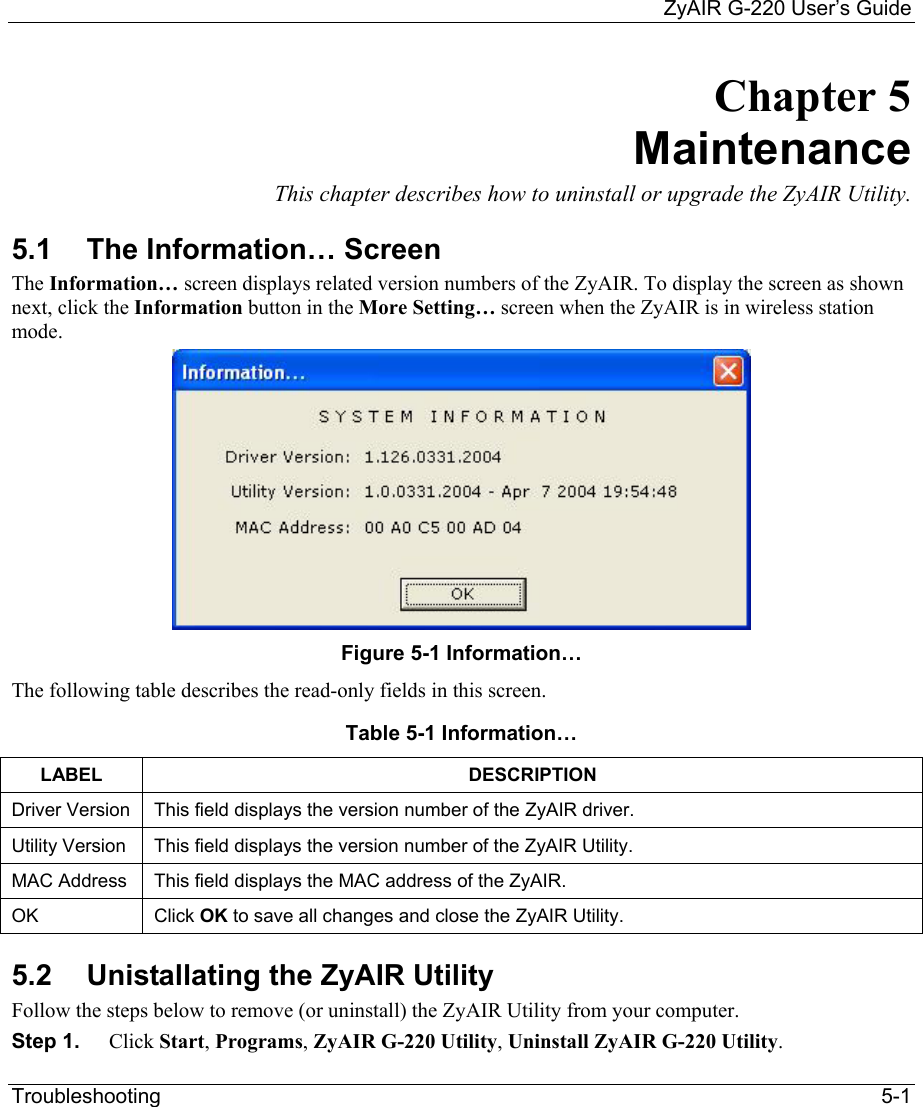     ZyAIR G-220 User’s Guide Troubleshooting   5-1 Chapter 5 Maintenance This chapter describes how to uninstall or upgrade the ZyAIR Utility. 5.1  The Information… Screen The Information… screen displays related version numbers of the ZyAIR. To display the screen as shown next, click the Information button in the More Setting… screen when the ZyAIR is in wireless station mode.   Figure 5-1 Information…  The following table describes the read-only fields in this screen. Table 5-1 Information… LABEL DESCRIPTION Driver Version  This field displays the version number of the ZyAIR driver.  Utility Version  This field displays the version number of the ZyAIR Utility. MAC Address  This field displays the MAC address of the ZyAIR. OK  Click OK to save all changes and close the ZyAIR Utility.  5.2  Unistallating the ZyAIR Utility Follow the steps below to remove (or uninstall) the ZyAIR Utility from your computer.  Step 1.  Click Start, Programs, ZyAIR G-220 Utility, Uninstall ZyAIR G-220 Utility. 