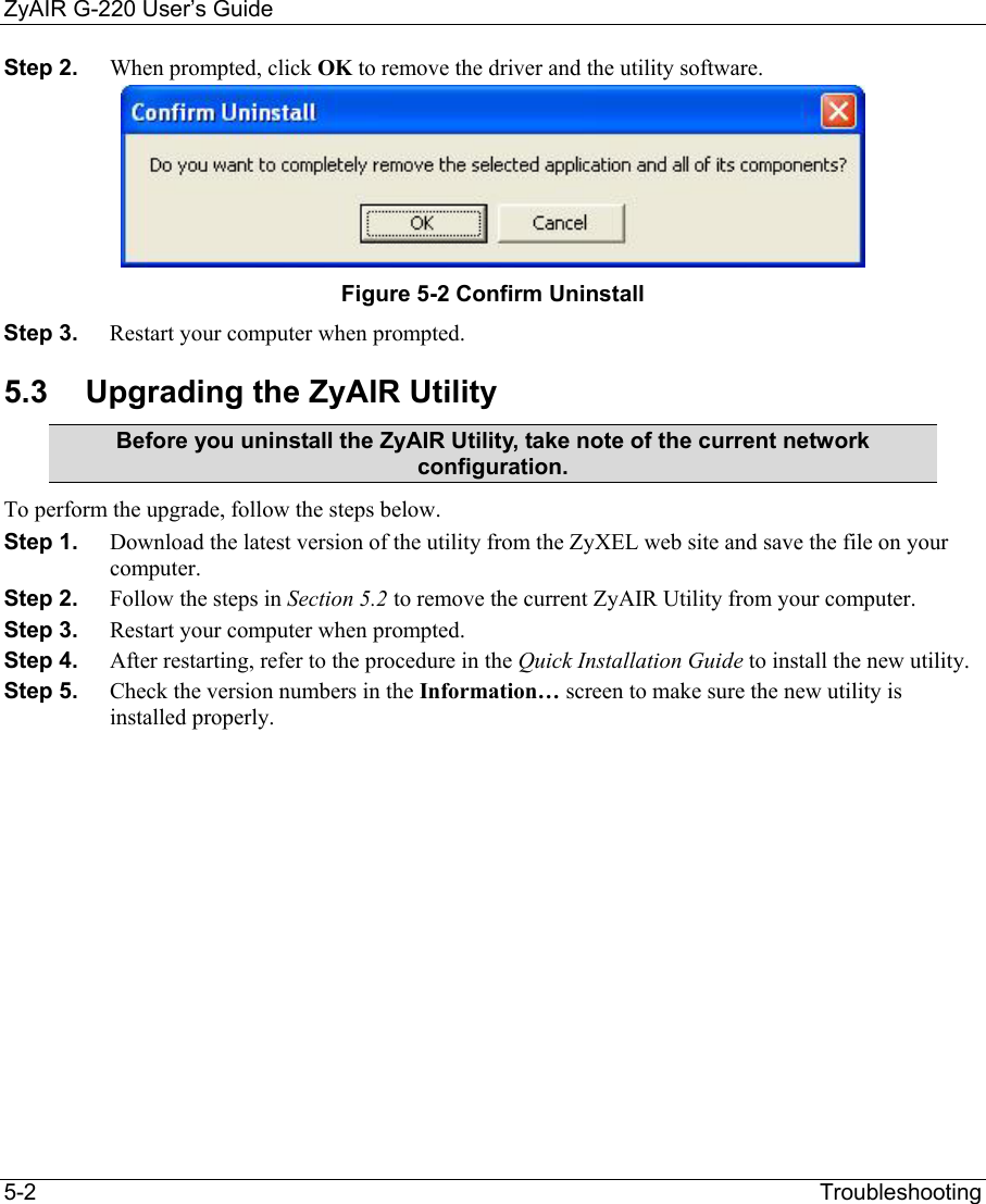 ZyAIR G-220 User’s Guide 5-2                                                                Troubleshooting Step 2.  When prompted, click OK to remove the driver and the utility software.  Figure 5-2 Confirm Uninstall  Step 3.  Restart your computer when prompted. 5.3  Upgrading the ZyAIR Utility Before you uninstall the ZyAIR Utility, take note of the current network configuration. To perform the upgrade, follow the steps below. Step 1.  Download the latest version of the utility from the ZyXEL web site and save the file on your computer. Step 2.  Follow the steps in Section 5.2 to remove the current ZyAIR Utility from your computer.  Step 3.  Restart your computer when prompted. Step 4.  After restarting, refer to the procedure in the Quick Installation Guide to install the new utility. Step 5.  Check the version numbers in the Information… screen to make sure the new utility is installed properly.  