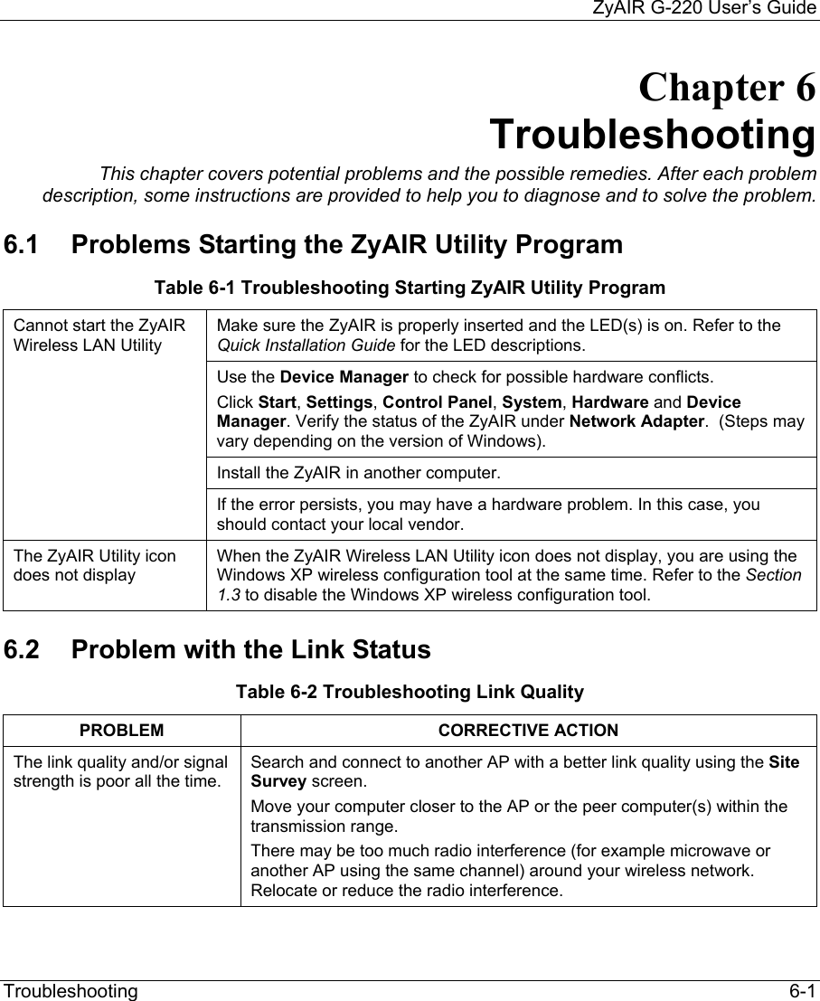     ZyAIR G-220 User’s Guide Troubleshooting   6-1 Chapter 6 Troubleshooting This chapter covers potential problems and the possible remedies. After each problem description, some instructions are provided to help you to diagnose and to solve the problem. 6.1  Problems Starting the ZyAIR Utility Program Table 6-1 Troubleshooting Starting ZyAIR Utility Program Make sure the ZyAIR is properly inserted and the LED(s) is on. Refer to the Quick Installation Guide for the LED descriptions.  Use the Device Manager to check for possible hardware conflicts. Click Start, Settings, Control Panel, System, Hardware and Device Manager. Verify the status of the ZyAIR under Network Adapter.  (Steps may vary depending on the version of Windows). Install the ZyAIR in another computer.  Cannot start the ZyAIR Wireless LAN Utility  If the error persists, you may have a hardware problem. In this case, you should contact your local vendor. The ZyAIR Utility icon does not display When the ZyAIR Wireless LAN Utility icon does not display, you are using the Windows XP wireless configuration tool at the same time. Refer to the Section 1.3 to disable the Windows XP wireless configuration tool.  6.2  Problem with the Link Status Table 6-2 Troubleshooting Link Quality PROBLEM CORRECTIVE ACTION The link quality and/or signal strength is poor all the time. Search and connect to another AP with a better link quality using the Site Survey screen.  Move your computer closer to the AP or the peer computer(s) within the transmission range. There may be too much radio interference (for example microwave or another AP using the same channel) around your wireless network.  Relocate or reduce the radio interference.  