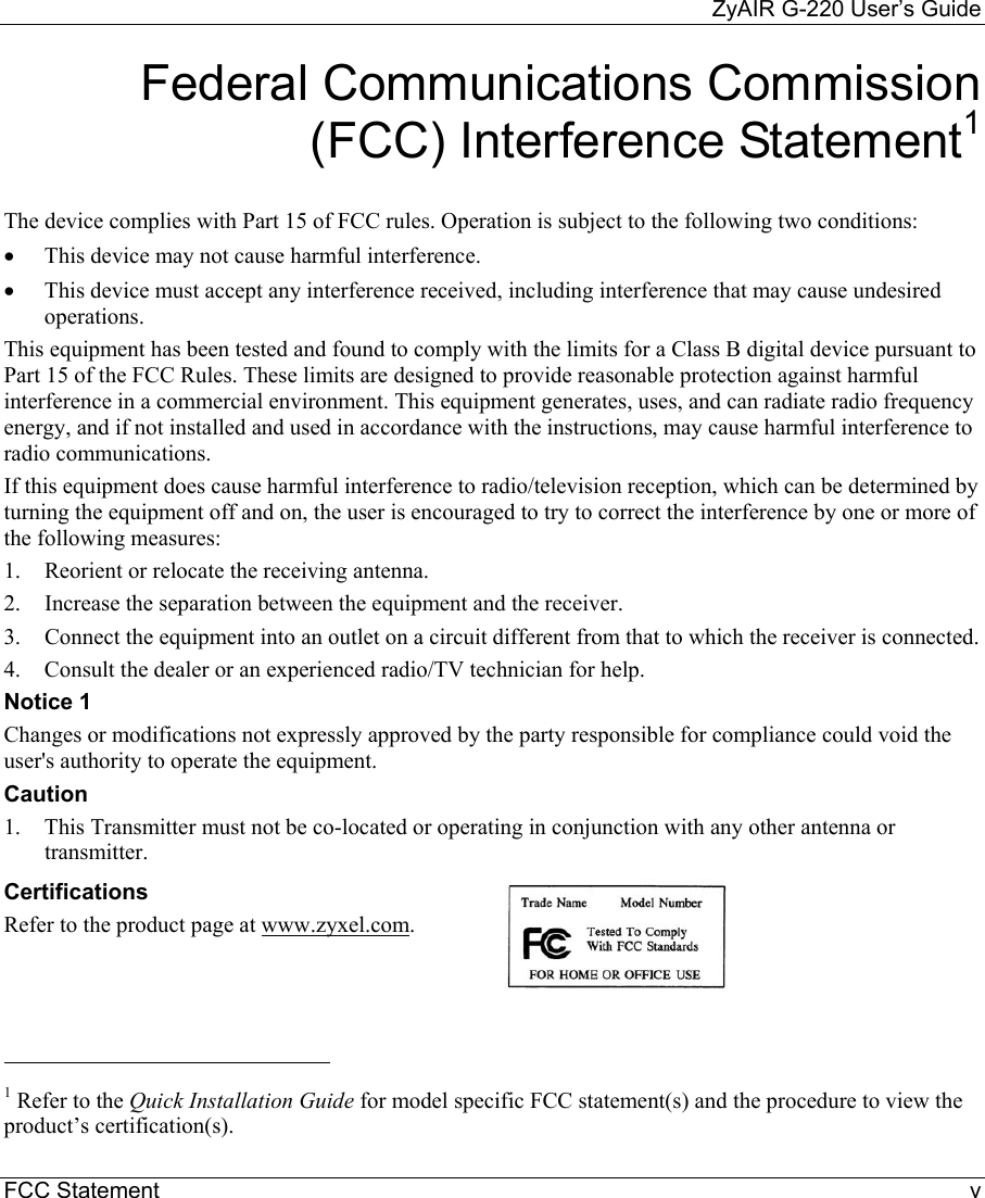     ZyAIR G-220 User’s Guide FCC Statement    v Federal Communications Commission (FCC) Interference Statement1  The device complies with Part 15 of FCC rules. Operation is subject to the following two conditions: •  This device may not cause harmful interference. •  This device must accept any interference received, including interference that may cause undesired operations. This equipment has been tested and found to comply with the limits for a Class B digital device pursuant to Part 15 of the FCC Rules. These limits are designed to provide reasonable protection against harmful interference in a commercial environment. This equipment generates, uses, and can radiate radio frequency energy, and if not installed and used in accordance with the instructions, may cause harmful interference to radio communications. If this equipment does cause harmful interference to radio/television reception, which can be determined by turning the equipment off and on, the user is encouraged to try to correct the interference by one or more of the following measures: 1.  Reorient or relocate the receiving antenna. 2.  Increase the separation between the equipment and the receiver. 3.  Connect the equipment into an outlet on a circuit different from that to which the receiver is connected. 4.  Consult the dealer or an experienced radio/TV technician for help. Notice 1 Changes or modifications not expressly approved by the party responsible for compliance could void the user&apos;s authority to operate the equipment. Caution 1.  This Transmitter must not be co-located or operating in conjunction with any other antenna or transmitter. Certifications Refer to the product page at www.zyxel.com.                                                             1 Refer to the Quick Installation Guide for model specific FCC statement(s) and the procedure to view the product’s certification(s).  