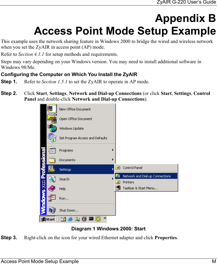     ZyAIR G-220 User’s Guide Access Point Mode Setup Example    M Appendix B Access Point Mode Setup Example This example uses the network sharing feature in Windows 2000 to bridge the wired and wireless network when you set the ZyAIR in access point (AP) mode. Refer to Section 4.1.1 for setup methods and requirements.  Steps may vary depending on your Windows version. You may need to install additional software in Windows 98/Me.  Configuring the Computer on Which You Install the ZyAIR  Step 1.  Refer to Section 1.5.1 to set the ZyAIR to operate in AP mode. Step 2.  Click Start, Settings, Network and Dial-up Connections (or click Start, Settings, Control Panel and double-click Network and Dial-up Connections).  Diagram 1 Windows 2000: Start Step 3.  Right-click on the icon for your wired Ethernet adapter and click Properties.  