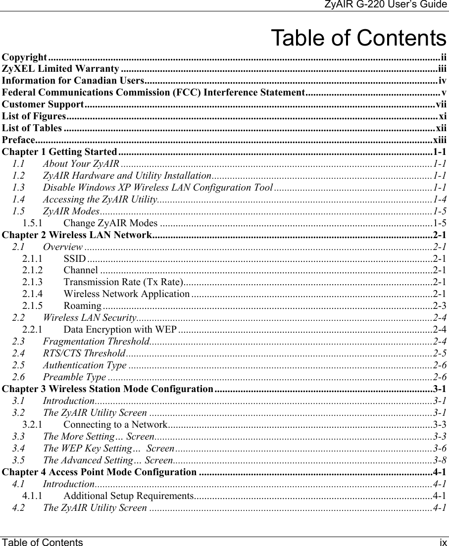     ZyAIR G-220 User’s Guide Table of Contents     ix Table of Contents Copyright.......................................................................................................................................................ii ZyXEL Limited Warranty ..........................................................................................................................iii Information for Canadian Users.................................................................................................................iv Federal Communications Commission (FCC) Interference Statement....................................................v Customer Support.......................................................................................................................................vii List of Figures...............................................................................................................................................xi List of Tables ...............................................................................................................................................xii Preface.........................................................................................................................................................xiii Chapter 1 Getting Started.........................................................................................................................1-1 1.1 About Your ZyAIR ........................................................................................................................1-1 1.2 ZyAIR Hardware and Utility Installation.....................................................................................1-1 1.3 Disable Windows XP Wireless LAN Configuration Tool .............................................................1-1 1.4 Accessing the ZyAIR Utility..........................................................................................................1-4 1.5 ZyAIR Modes................................................................................................................................1-5 1.5.1 Change ZyAIR Modes .........................................................................................................1-5 Chapter 2 Wireless LAN Network............................................................................................................2-1 2.1 Overview ......................................................................................................................................2-1 2.1.1 SSID.....................................................................................................................................2-1 2.1.2 Channel ................................................................................................................................2-1 2.1.3 Transmission Rate (Tx Rate)................................................................................................2-1 2.1.4 Wireless Network Application .............................................................................................2-1 2.1.5 Roaming...............................................................................................................................2-3 2.2 Wireless LAN Security..................................................................................................................2-4 2.2.1 Data Encryption with WEP ..................................................................................................2-4 2.3 Fragmentation Threshold.............................................................................................................2-4 2.4 RTS/CTS Threshold......................................................................................................................2-5 2.5 Authentication Type .....................................................................................................................2-6 2.6 Preamble Type .............................................................................................................................2-6 Chapter 3 Wireless Station Mode Configuration....................................................................................3-1 3.1 Introduction..................................................................................................................................3-1 3.2 The ZyAIR Utility Screen .............................................................................................................3-1 3.2.1 Connecting to a Network......................................................................................................3-3 3.3 The More Setting… Screen...........................................................................................................3-3 3.4 The WEP Key Setting…  Screen...................................................................................................3-6 3.5 The Advanced Setting… Screen....................................................................................................3-8 Chapter 4 Access Point Mode Configuration ..........................................................................................4-1 4.1 Introduction..................................................................................................................................4-1 4.1.1 Additional Setup Requirements............................................................................................4-1 4.2 The ZyAIR Utility Screen .............................................................................................................4-1 