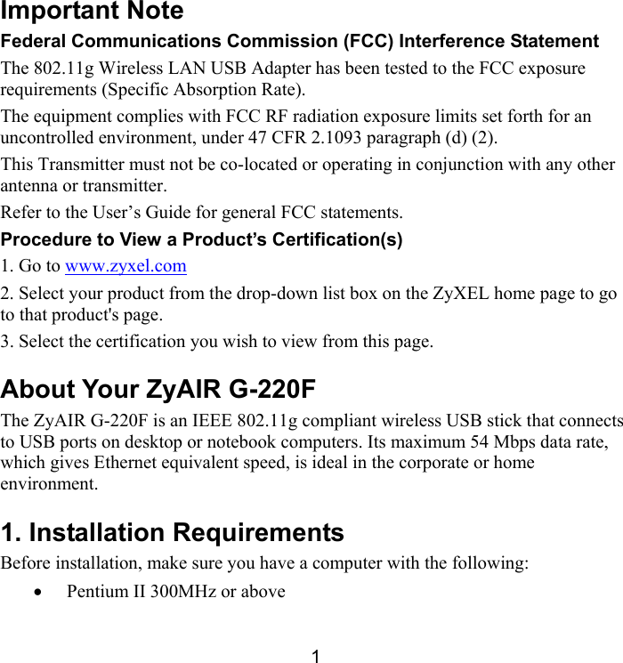 1 Important Note Federal Communications Commission (FCC) Interference Statement The 802.11g Wireless LAN USB Adapter has been tested to the FCC exposure requirements (Specific Absorption Rate). The equipment complies with FCC RF radiation exposure limits set forth for an uncontrolled environment, under 47 CFR 2.1093 paragraph (d) (2). This Transmitter must not be co-located or operating in conjunction with any other antenna or transmitter. Refer to the User’s Guide for general FCC statements.  Procedure to View a Product’s Certification(s) 1. Go to www.zyxel.com 2. Select your product from the drop-down list box on the ZyXEL home page to go to that product&apos;s page. 3. Select the certification you wish to view from this page. About Your ZyAIR G-220F The ZyAIR G-220F is an IEEE 802.11g compliant wireless USB stick that connects to USB ports on desktop or notebook computers. Its maximum 54 Mbps data rate, which gives Ethernet equivalent speed, is ideal in the corporate or home environment.  1. Installation Requirements Before installation, make sure you have a computer with the following:  •  Pentium II 300MHz or above  