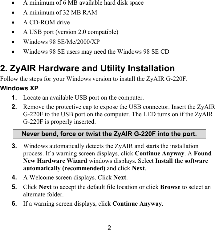 2 •  A minimum of 6 MB available hard disk space •  A minimum of 32 MB RAM •  A CD-ROM drive •  A USB port (version 2.0 compatible)  •  Windows 98 SE/Me/2000/XP •  Windows 98 SE users may need the Windows 98 SE CD 2. ZyAIR Hardware and Utility Installation Follow the steps for your Windows version to install the ZyAIR G-220F.   Windows XP 1.  Locate an available USB port on the computer. 2.  Remove the protective cap to expose the USB connector. Insert the ZyAIR G-220F to the USB port on the computer. The LED turns on if the ZyAIR G-220F is properly inserted. Never bend, force or twist the ZyAIR G-220F into the port. 3.  Windows automatically detects the ZyAIR and starts the installation process. If a warning screen displays, click Continue Anyway. A Found New Hardware Wizard windows displays. Select Install the software automatically (recommended) and click Next. 4.  A Welcome screen displays. Click Next.  5.  Click Next to accept the default file location or click Browse to select an alternate folder. 6.  If a warning screen displays, click Continue Anyway. 