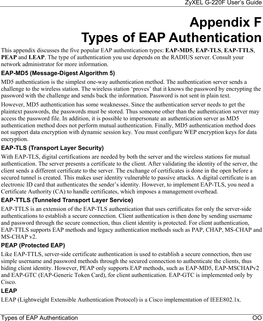     ZyXEL G-220F User’s Guide Types of EAP Authentication                                                                                                        OO Appendix F Types of EAP Authentication This appendix discusses the five popular EAP authentication types: EAP-MD5, EAP-TLS, EAP-TTLS, PEAP and LEAP. The type of authentication you use depends on the RADIUS server. Consult your network administrator for more information. EAP-MD5 (Message-Digest Algorithm 5) MD5 authentication is the simplest one-way authentication method. The authentication server sends a challenge to the wireless station. The wireless station ‘proves’ that it knows the password by encrypting the password with the challenge and sends back the information. Password is not sent in plain text.  However, MD5 authentication has some weaknesses. Since the authentication server needs to get the plaintext passwords, the passwords must be stored. Thus someone other than the authentication server may access the password file. In addition, it is possible to impersonate an authentication server as MD5 authentication method does not perform mutual authentication. Finally, MD5 authentication method does not support data encryption with dynamic session key. You must configure WEP encryption keys for data encryption.  EAP-TLS (Transport Layer Security)  With EAP-TLS, digital certifications are needed by both the server and the wireless stations for mutual authentication. The server presents a certificate to the client. After validating the identity of the server, the client sends a different certificate to the server. The exchange of certificates is done in the open before a secured tunnel is created. This makes user identity vulnerable to passive attacks. A digital certificate is an electronic ID card that authenticates the sender’s identity. However, to implement EAP-TLS, you need a Certificate Authority (CA) to handle certificates, which imposes a management overhead.  EAP-TTLS (Tunneled Transport Layer Service)  EAP-TTLS is an extension of the EAP-TLS authentication that uses certificates for only the server-side authentications to establish a secure connection. Client authentication is then done by sending username and password through the secure connection, thus client identity is protected. For client authentication, EAP-TTLS supports EAP methods and legacy authentication methods such as PAP, CHAP, MS-CHAP and MS-CHAP v2.  PEAP (Protected EAP)    Like EAP-TTLS, server-side certificate authentication is used to establish a secure connection, then use simple username and password methods through the secured connection to authenticate the clients, thus hiding client identity. However, PEAP only supports EAP methods, such as EAP-MD5, EAP-MSCHAPv2 and EAP-GTC (EAP-Generic Token Card), for client authentication. EAP-GTC is implemented only by Cisco. LEAP LEAP (Lightweight Extensible Authentication Protocol) is a Cisco implementation of IEEE802.1x.  