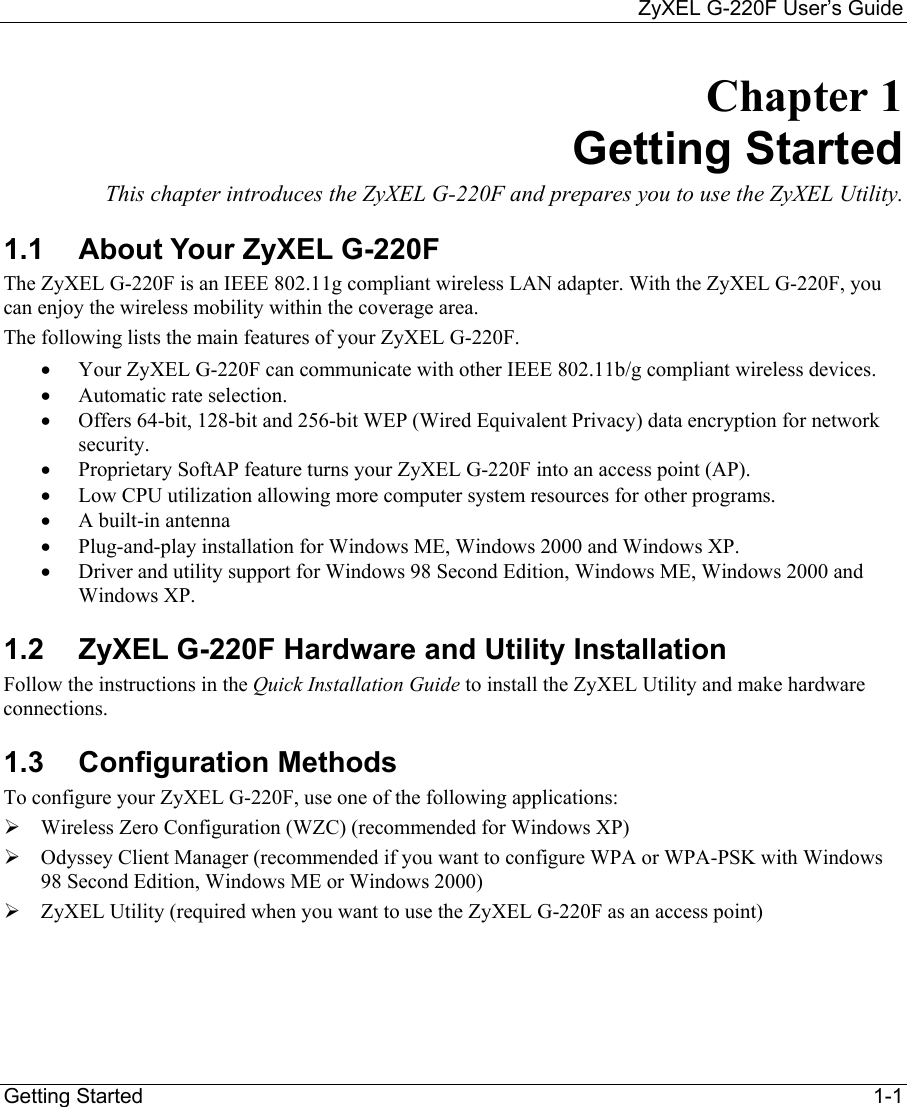     ZyXEL G-220F User’s Guide Getting Started                                                                                                                              1-1 Chapter 1 Getting Started This chapter introduces the ZyXEL G-220F and prepares you to use the ZyXEL Utility. 1.1  About Your ZyXEL G-220F  The ZyXEL G-220F is an IEEE 802.11g compliant wireless LAN adapter. With the ZyXEL G-220F, you can enjoy the wireless mobility within the coverage area.  The following lists the main features of your ZyXEL G-220F. •  Your ZyXEL G-220F can communicate with other IEEE 802.11b/g compliant wireless devices.   •  Automatic rate selection. •  Offers 64-bit, 128-bit and 256-bit WEP (Wired Equivalent Privacy) data encryption for network security. •  Proprietary SoftAP feature turns your ZyXEL G-220F into an access point (AP).  •  Low CPU utilization allowing more computer system resources for other programs. •  A built-in antenna •  Plug-and-play installation for Windows ME, Windows 2000 and Windows XP.  •  Driver and utility support for Windows 98 Second Edition, Windows ME, Windows 2000 and Windows XP. 1.2  ZyXEL G-220F Hardware and Utility Installation Follow the instructions in the Quick Installation Guide to install the ZyXEL Utility and make hardware connections.  1.3 Configuration Methods To configure your ZyXEL G-220F, use one of the following applications:   Wireless Zero Configuration (WZC) (recommended for Windows XP)  Odyssey Client Manager (recommended if you want to configure WPA or WPA-PSK with Windows 98 Second Edition, Windows ME or Windows 2000)  ZyXEL Utility (required when you want to use the ZyXEL G-220F as an access point) 