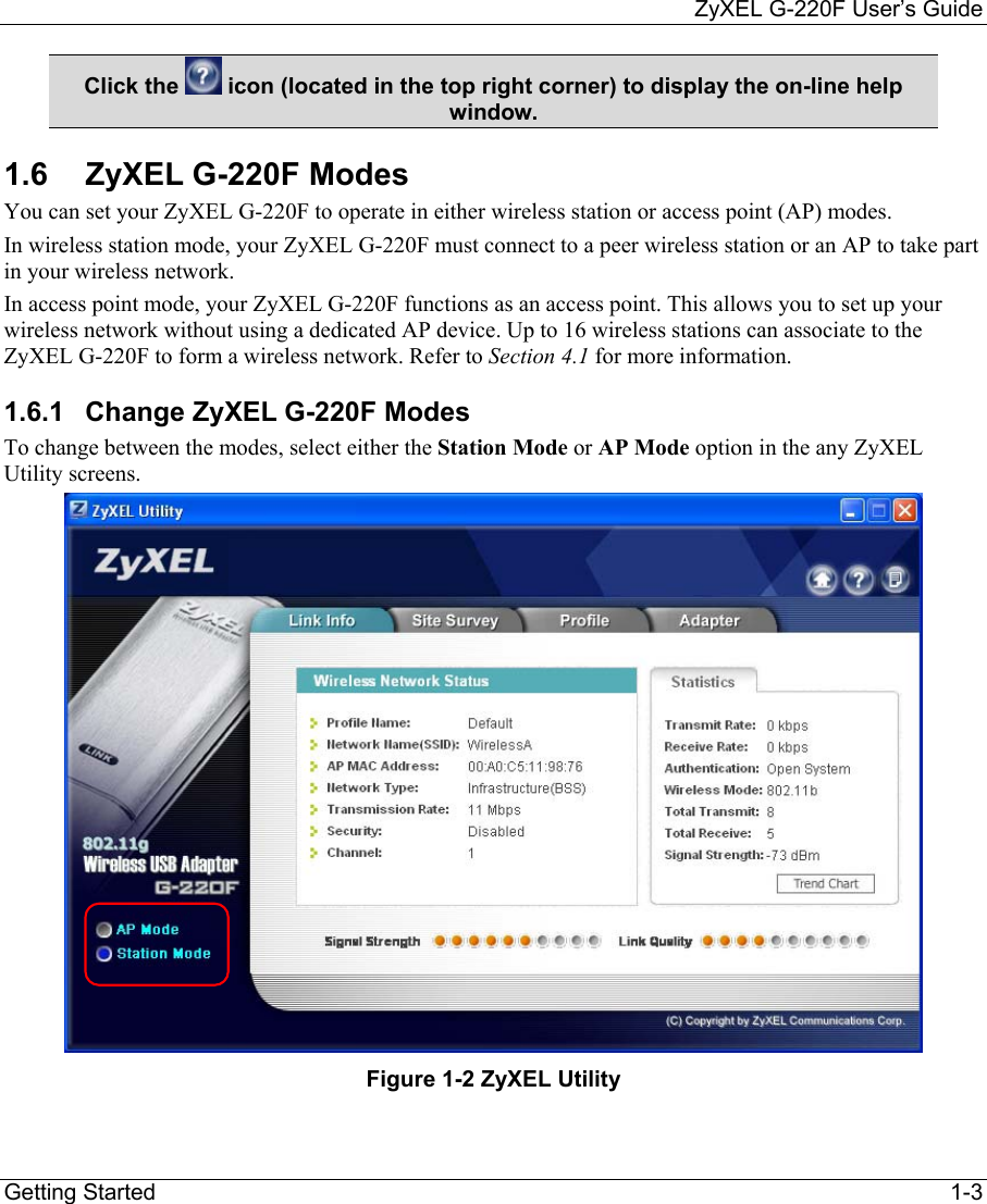     ZyXEL G-220F User’s Guide Getting Started                                                                                                                              1-3 Click the   icon (located in the top right corner) to display the on-line help window. 1.6  ZyXEL G-220F Modes You can set your ZyXEL G-220F to operate in either wireless station or access point (AP) modes. In wireless station mode, your ZyXEL G-220F must connect to a peer wireless station or an AP to take part in your wireless network.  In access point mode, your ZyXEL G-220F functions as an access point. This allows you to set up your wireless network without using a dedicated AP device. Up to 16 wireless stations can associate to the ZyXEL G-220F to form a wireless network. Refer to Section 4.1 for more information. 1.6.1  Change ZyXEL G-220F Modes To change between the modes, select either the Station Mode or AP Mode option in the any ZyXEL Utility screens.   Figure 1-2 ZyXEL Utility 