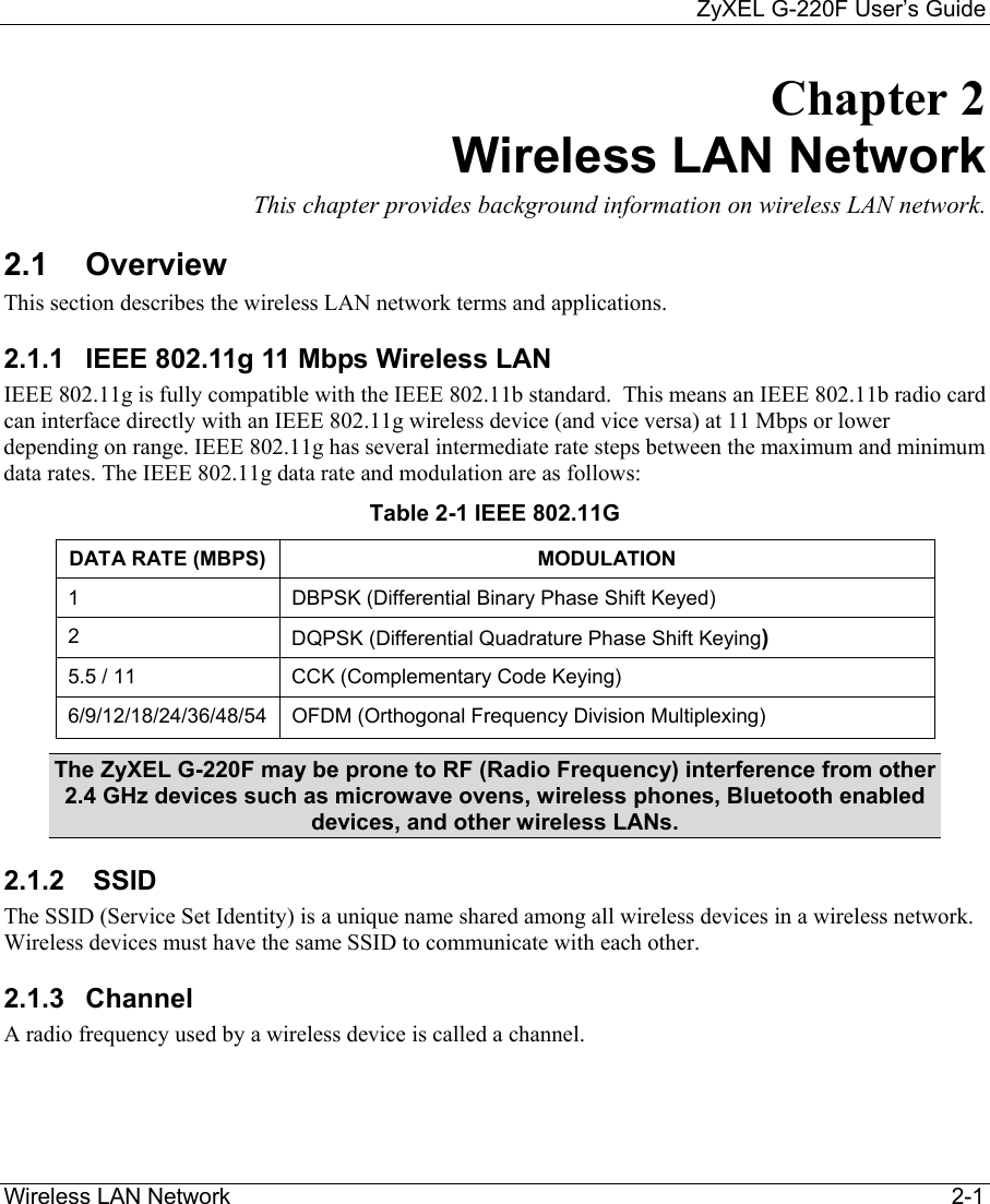     ZyXEL G-220F User’s Guide Wireless LAN Network                                                                                                                  2-1 Chapter 2 Wireless LAN Network  This chapter provides background information on wireless LAN network. 2.1 Overview This section describes the wireless LAN network terms and applications.  2.1.1  IEEE 802.11g 11 Mbps Wireless LAN IEEE 802.11g is fully compatible with the IEEE 802.11b standard.  This means an IEEE 802.11b radio card can interface directly with an IEEE 802.11g wireless device (and vice versa) at 11 Mbps or lower depending on range. IEEE 802.11g has several intermediate rate steps between the maximum and minimum data rates. The IEEE 802.11g data rate and modulation are as follows: Table 2-1 IEEE 802.11G DATA RATE (MBPS)  MODULATION 1  DBPSK (Differential Binary Phase Shift Keyed) 2  DQPSK (Differential Quadrature Phase Shift Keying) 5.5 / 11  CCK (Complementary Code Keying) 6/9/12/18/24/36/48/54  OFDM (Orthogonal Frequency Division Multiplexing)  The ZyXEL G-220F may be prone to RF (Radio Frequency) interference from other 2.4 GHz devices such as microwave ovens, wireless phones, Bluetooth enabled devices, and other wireless LANs. 2.1.2   SSID  The SSID (Service Set Identity) is a unique name shared among all wireless devices in a wireless network. Wireless devices must have the same SSID to communicate with each other. 2.1.3 Channel A radio frequency used by a wireless device is called a channel.  