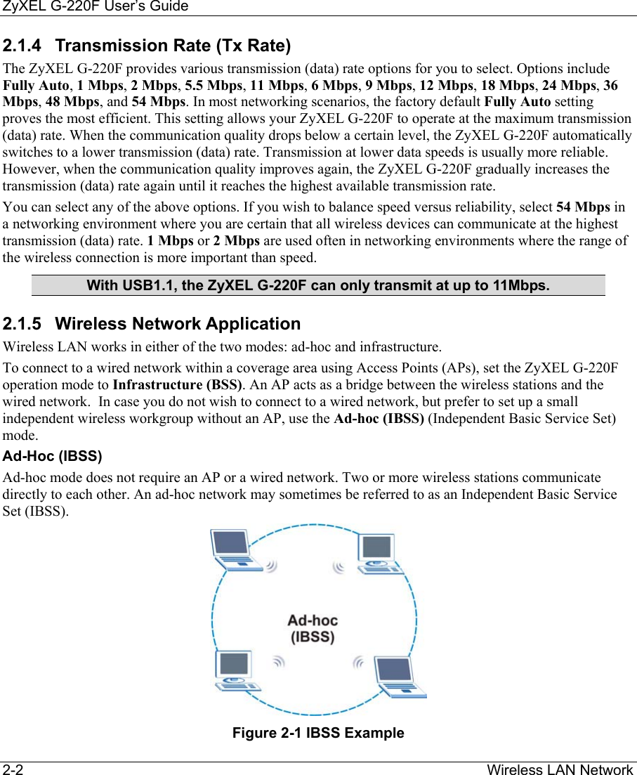ZyXEL G-220F User’s Guide 2-2                                                                                                                  Wireless LAN Network 2.1.4  Transmission Rate (Tx Rate) The ZyXEL G-220F provides various transmission (data) rate options for you to select. Options include Fully Auto, 1 Mbps, 2 Mbps, 5.5 Mbps, 11 Mbps, 6 Mbps, 9 Mbps, 12 Mbps, 18 Mbps, 24 Mbps, 36 Mbps, 48 Mbps, and 54 Mbps. In most networking scenarios, the factory default Fully Auto setting proves the most efficient. This setting allows your ZyXEL G-220F to operate at the maximum transmission (data) rate. When the communication quality drops below a certain level, the ZyXEL G-220F automatically switches to a lower transmission (data) rate. Transmission at lower data speeds is usually more reliable. However, when the communication quality improves again, the ZyXEL G-220F gradually increases the transmission (data) rate again until it reaches the highest available transmission rate. You can select any of the above options. If you wish to balance speed versus reliability, select 54 Mbps in a networking environment where you are certain that all wireless devices can communicate at the highest transmission (data) rate. 1 Mbps or 2 Mbps are used often in networking environments where the range of the wireless connection is more important than speed. With USB1.1, the ZyXEL G-220F can only transmit at up to 11Mbps. 2.1.5 Wireless Network Application Wireless LAN works in either of the two modes: ad-hoc and infrastructure. To connect to a wired network within a coverage area using Access Points (APs), set the ZyXEL G-220F operation mode to Infrastructure (BSS). An AP acts as a bridge between the wireless stations and the wired network.  In case you do not wish to connect to a wired network, but prefer to set up a small independent wireless workgroup without an AP, use the Ad-hoc (IBSS) (Independent Basic Service Set) mode. Ad-Hoc (IBSS)  Ad-hoc mode does not require an AP or a wired network. Two or more wireless stations communicate directly to each other. An ad-hoc network may sometimes be referred to as an Independent Basic Service Set (IBSS).  Figure 2-1 IBSS Example 