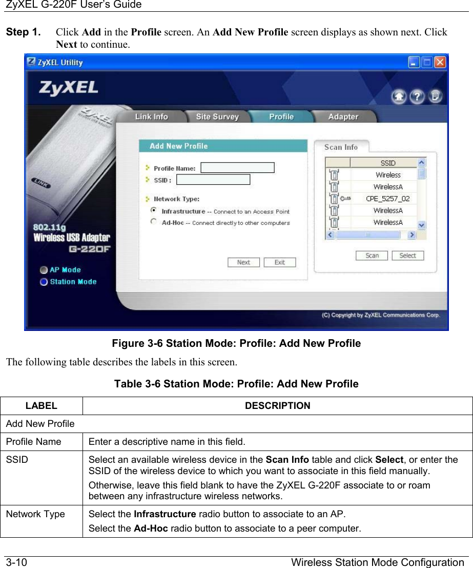 ZyXEL G-220F User’s Guide 3-10                                                                                         Wireless Station Mode Configuration Step 1.  Click Add in the Profile screen. An Add New Profile screen displays as shown next. Click Next to continue.  Figure 3-6 Station Mode: Profile: Add New Profile The following table describes the labels in this screen. Table 3-6 Station Mode: Profile: Add New Profile LABEL DESCRIPTION Add New Profile Profile Name  Enter a descriptive name in this field.  SSID  Select an available wireless device in the Scan Info table and click Select, or enter the SSID of the wireless device to which you want to associate in this field manually.  Otherwise, leave this field blank to have the ZyXEL G-220F associate to or roam between any infrastructure wireless networks. Network Type  Select the Infrastructure radio button to associate to an AP.  Select the Ad-Hoc radio button to associate to a peer computer. 