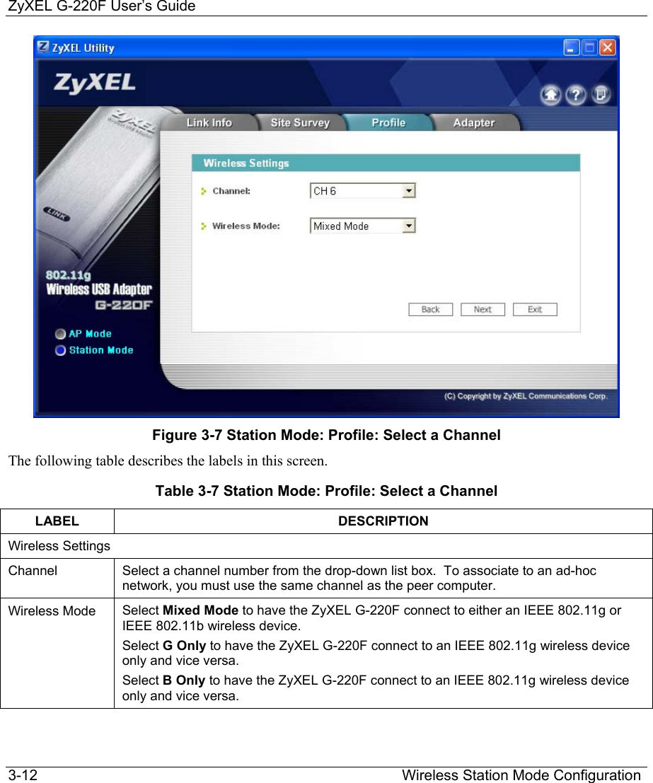 ZyXEL G-220F User’s Guide 3-12                                                                                         Wireless Station Mode Configuration  Figure 3-7 Station Mode: Profile: Select a Channel The following table describes the labels in this screen. Table 3-7 Station Mode: Profile: Select a Channel LABEL DESCRIPTION Wireless Settings Channel  Select a channel number from the drop-down list box.  To associate to an ad-hoc network, you must use the same channel as the peer computer.  Wireless Mode  Select Mixed Mode to have the ZyXEL G-220F connect to either an IEEE 802.11g or IEEE 802.11b wireless device. Select G Only to have the ZyXEL G-220F connect to an IEEE 802.11g wireless device only and vice versa. Select B Only to have the ZyXEL G-220F connect to an IEEE 802.11g wireless device only and vice versa. 
