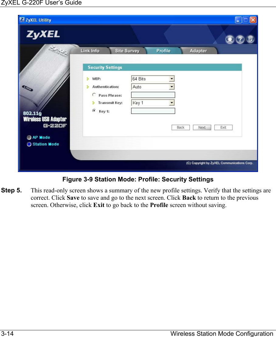 ZyXEL G-220F User’s Guide 3-14                                                                                         Wireless Station Mode Configuration  Figure 3-9 Station Mode: Profile: Security Settings Step 5.  This read-only screen shows a summary of the new profile settings. Verify that the settings are correct. Click Save to save and go to the next screen. Click Back to return to the previous screen. Otherwise, click Exit to go back to the Profile screen without saving. 
