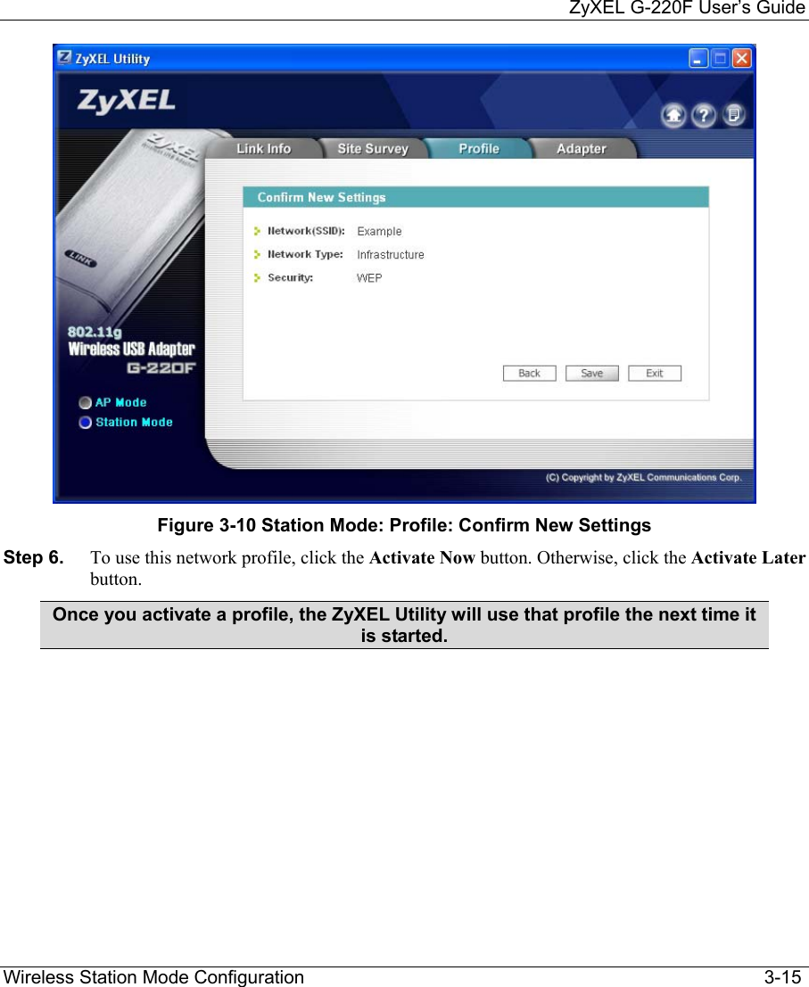     ZyXEL G-220F User’s Guide Wireless Station Mode Configuration                                                                                         3-15  Figure 3-10 Station Mode: Profile: Confirm New Settings Step 6.  To use this network profile, click the Activate Now button. Otherwise, click the Activate Later button.  Once you activate a profile, the ZyXEL Utility will use that profile the next time it is started.   