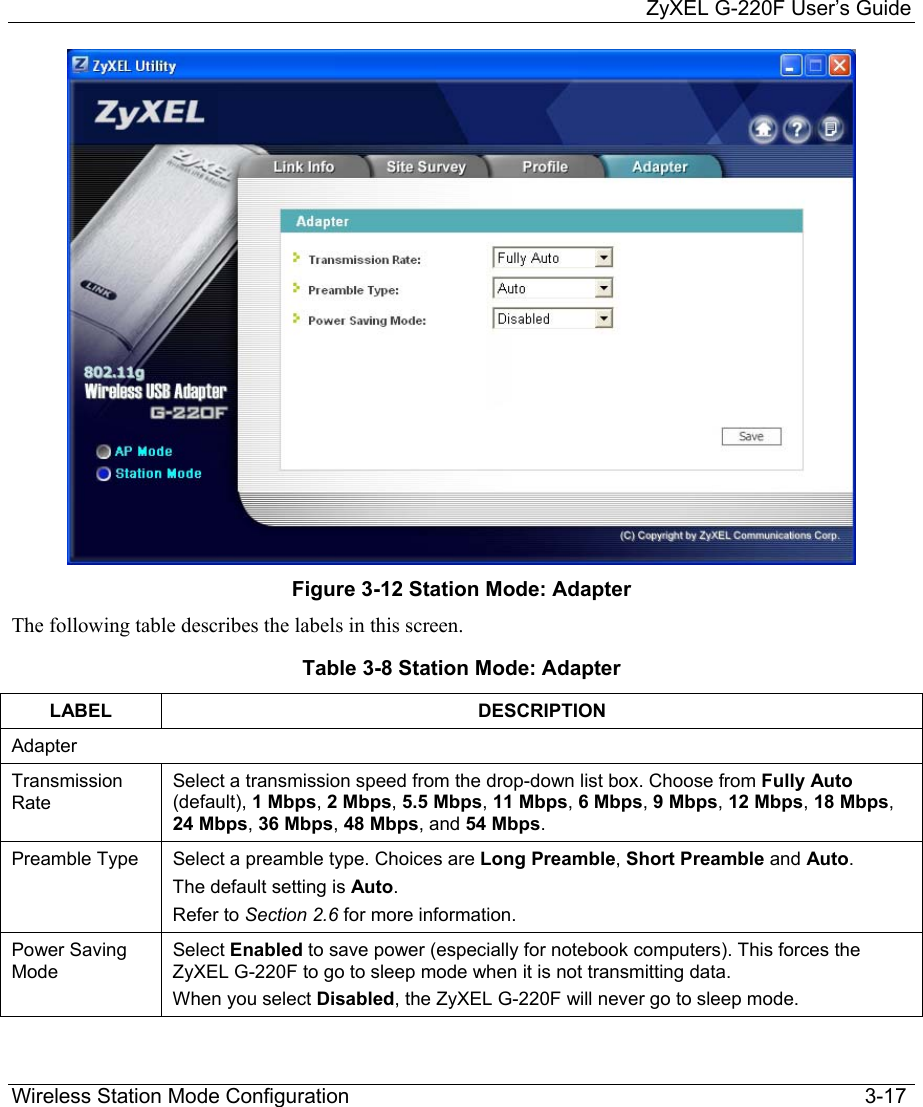     ZyXEL G-220F User’s Guide Wireless Station Mode Configuration                                                                                         3-17  Figure 3-12 Station Mode: Adapter The following table describes the labels in this screen. Table 3-8 Station Mode: Adapter LABEL DESCRIPTION Adapter Transmission Rate Select a transmission speed from the drop-down list box. Choose from Fully Auto (default), 1 Mbps, 2 Mbps, 5.5 Mbps, 11 Mbps, 6 Mbps, 9 Mbps, 12 Mbps, 18 Mbps, 24 Mbps, 36 Mbps, 48 Mbps, and 54 Mbps. Preamble Type  Select a preamble type. Choices are Long Preamble, Short Preamble and Auto.  The default setting is Auto.  Refer to Section 2.6 for more information. Power Saving Mode Select Enabled to save power (especially for notebook computers). This forces the ZyXEL G-220F to go to sleep mode when it is not transmitting data. When you select Disabled, the ZyXEL G-220F will never go to sleep mode.   